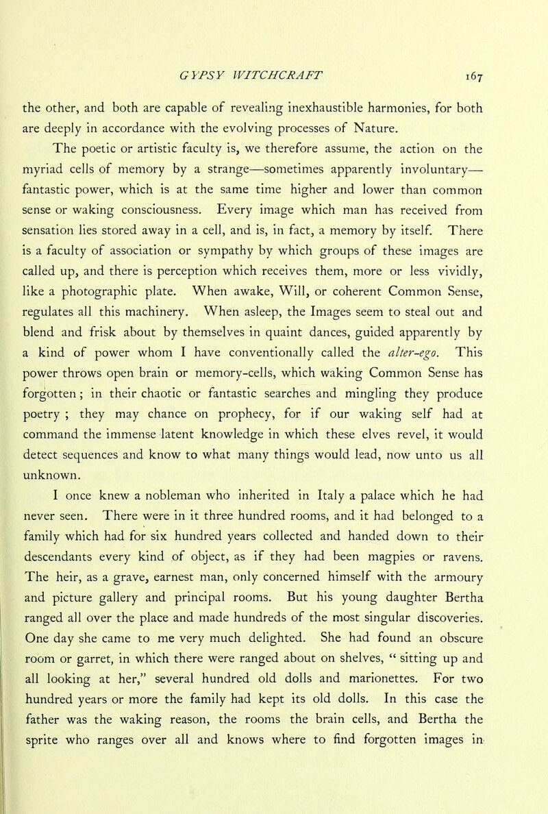 the other, and both are capable of revealing inexhaustible harmonies, for both are deeply in accordance with the evolving processes of Nature. The poetic or artistic faculty is, we therefore assume, the action on the myriad cells of memory by a strange—sometimes apparently involuntary— fantastic power, which is at the same time higher and lower than common sense or waking consciousness. Every image which man has received from sensation lies stored away in a cell, and is, in fact, a memory by itself. There is a faculty of association or sympathy by which groups of these images are called up, and there is perception which receives them, more or less vividly, like a photographic plate. When awake, Will, or coherent Common Sense, regulates all this machinery. When asleep, the Images seem to steal out and blend and frisk about by themselves in quaint dances, guided apparently by a kind of power whom I have conventionally called the alter-ego. This power throws open brain or memory-cells, which waking Common Sense has forgotten ; in their chaotic or fantastic searches and mingling they produce poetry ; they may chance on prophecy, for if our waking self had at command the immense latent knowledge in which these elves revel, it would detect sequences and know to what many things would lead, now unto us all unknown. I once knew a nobleman who inherited in Italy a palace which he had never seen. There were in it three hundred rooms, and it had belonged to a family which had for six hundred years collected and handed down to their descendants every kind of object, as if they had been magpies or ravens. The heir, as a grave, earnest man, only concerned himself with the armoury and picture gallery and principal rooms. But his young daughter Bertha ranged all over the place and made hundreds of the most singular discoveries. One day she came to me very much delighted. She had found an obscure room or garret, in which there were ranged about on shelves, “ sitting up and all looking at her,” several hundred old dolls and marionettes. For two hundred years or more the family had kept its old dolls. In this case the father was the waking reason, the rooms the brain cells, and Bertha the sprite who ranges over all and knows where to find forgotten images in