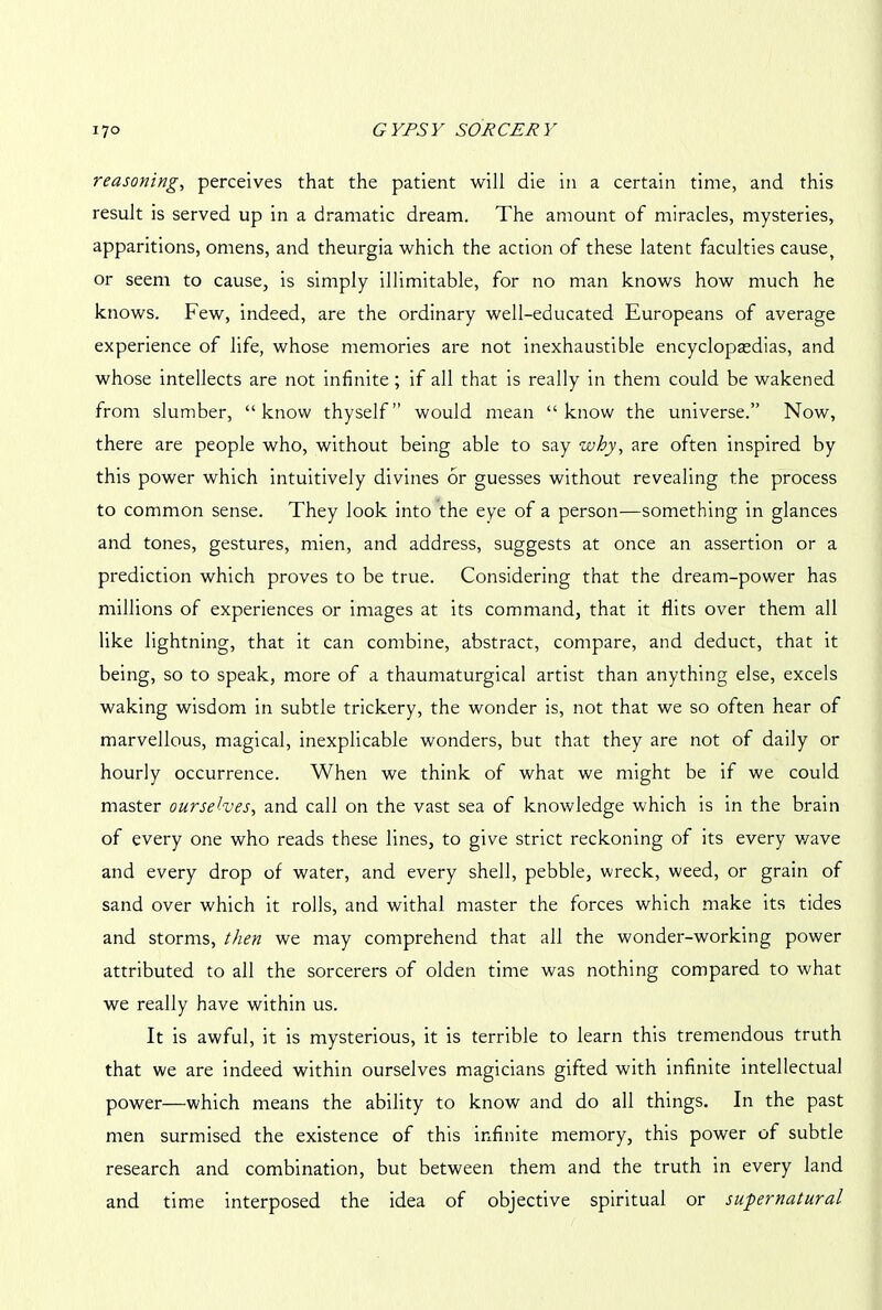 reasoning, perceives that the patient will die in a certain time, and this result is served up in a dramatic dream. The amount of miracles, mysteries, apparitions, omens, and theurgia which the action of these latent faculties cause, or seem to cause, is simply illimitable, for no man knows how much he knows. Few, indeed, are the ordinary well-educated Europeans of average experience of life, whose memories are not inexhaustible encyclopaedias, and whose intellects are not infinite ; if all that is really in them could be wakened from slumber, “know thyself” would mean “know the universe.” Now, there are people who, without being able to say why, are often inspired by this power which intuitively divines or guesses without revealing the process to common sense. They look into the eye of a person—something in glances and tones, gestures, mien, and address, suggests at once an assertion or a prediction which proves to be true. Considering that the dream-power has millions of experiences or images at its command, that it Hits over them all like lightning, that it can combine, abstract, compare, and deduct, that it being, so to speak, more of a thaumaturgical artist than anything else, excels waking wisdom in subtle trickery, the wonder is, not that we so often hear of marvellous, magical, inexplicable wonders, but that they are not of daily or hourly occurrence. When we think of what we might be if we could master ourselves, and call on the vast sea of knowledge which is in the brain of every one who reads these lines, to give strict reckoning of its every v/ave and every drop of water, and every shell, pebble, wreck, weed, or grain of sand over which it rolls, and withal master the forces which make its tides and storms, then we may comprehend that all the wonder-working power attributed to all the sorcerers of olden time was nothing compared to what we really have within us. It is awful, it is mysterious, it is terrible to learn this tremendous truth that we are indeed within ourselves magicians gifted with infinite intellectual power—which means the ability to know and do all things. In the past men surmised the existence of this infinite memory, this power of subtle research and combination, but between them and the truth in every land and time interposed the idea of objective spiritual or supernatural