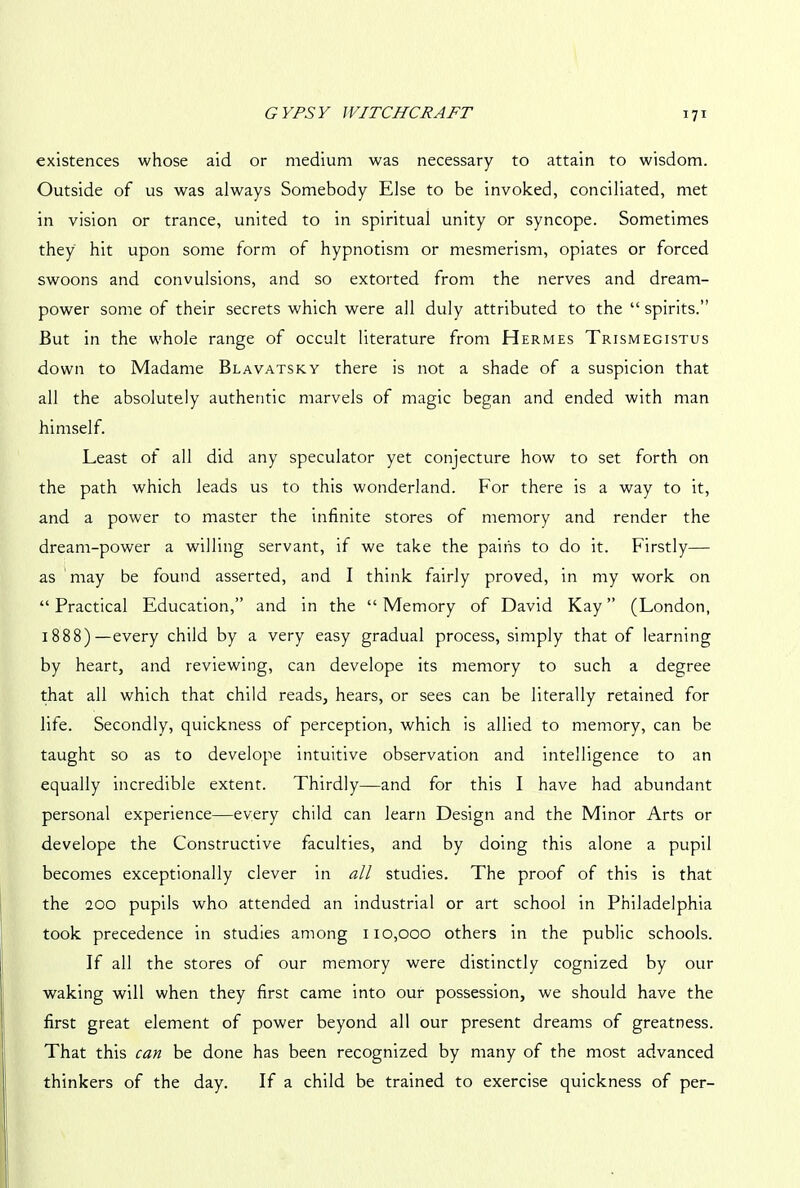 existences whose aid or medium was necessary to attain to wisdom. Outside of us was always Somebody Else to be invoked, conciliated, met in vision or trance, united to in spiritual unity or syncope. Sometimes they hit upon some form of hypnotism or mesmerism, opiates or forced swoons and convulsions, and so extorted from the nerves and dream- power some of their secrets which were all duly attributed to the “ spirits.” But in the whole range of occult literature from Hermes Trismegistus down to Madame Blavatsky there is not a shade of a suspicion that all the absolutely authentic marvels of magic began and ended with man himself. Least of all did any speculator yet conjecture how to set forth on the path which leads us to this wonderland. For there is a way to it, and a power to master the infinite stores of memory and render the dream-power a willing servant, if we take the pains to do it. Firstly— as may be found asserted, and I think fairly proved, in my work on “ Practical Education,” and in the “ Memory of David Kay ” (London, 1888)—every child by a very easy gradual process, simply that of learning by heart, and reviewing, can develope its memory to such a degree that all which that child reads, hears, or sees can be literally retained for life. Secondly, quickness of perception, which is allied to memory, can be taught so as to develope intuitive observation and intelligence to an equally incredible extent. Thirdly—and for this I have had abundant personal experience—every child can learn Design and the Minor Arts or develope the Constructive faculties, and by doing this alone a pupil becomes exceptionally clever in all studies. The proof of this is that the 200 pupils who attended an industrial or art school in Philadelphia took precedence in studies among 110,000 others in the public schools. If all the stores of our memory were distinctly cognized by our waking will when they first came into our possession, we should have the first great element of power beyond all our present dreams of greatness. That this can be done has been recognized by many of the most advanced thinkers of the day. If a child be trained to exercise quickness of per-