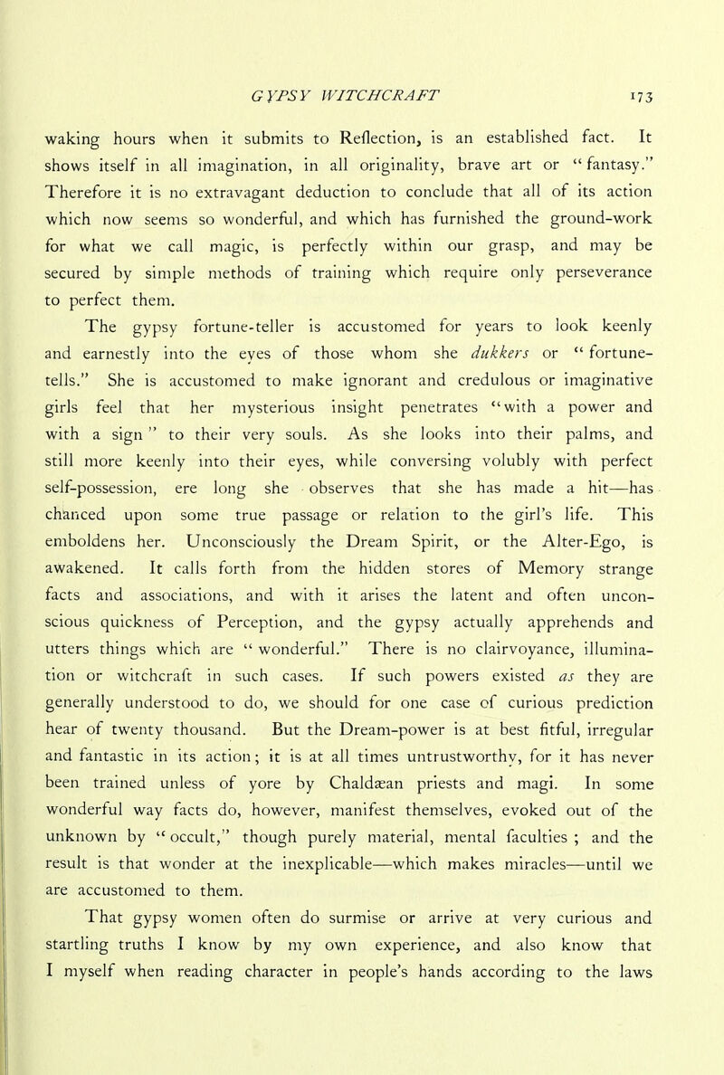 waking hours when it submits to Reflection, is an established fact. It shows itself in all imagination, in all originality, brave art or “fantasy.” Therefore it is no extravagant deduction to conclude that all of its action which now seems so wonderful, and which has furnished the ground-work for what we call magic, is perfectly within our grasp, and may be secured by simple methods of training which require only perseverance to perfect them. The gypsy fortune-teller is accustomed for years to look keenly and earnestly into the eves of those whom she dukkers or “ fortune- tells.” She is accustomed to make ignorant and credulous or imaginative girls feel that her mysterious insight penetrates “with a power and with a sign ” to their very souls. As she looks into their palms, and still more keenly into their eyes, while conversing volubly with perfect self-possession, ere long she observes that she has made a hit—has chanced upon some true passage or relation to the girl’s life. This emboldens her. Unconsciously the Dream Spirit, or the Alter-Ego, is awakened. It calls forth from the hidden stores of Memory strange facts and associations, and with it arises the latent and often uncon- scious quickness of Perception, and the gypsy actually apprehends and utters things which are “ wonderful.” There is no clairvoyance, illumina- tion or witchcraft in such cases. If such powers existed as they are generally understood to do, we should for one case of curious prediction hear of twenty thousand. But the Dream-power is at best fitful, irregular and fantastic in its action; it is at all times untrustworthy, for it has never been trained unless of yore by Chaldaean priests and magi. In some wonderful way facts do, however, manifest themselves, evoked out of the unknown by “occult,” though purely material, mental faculties; and the result is that wonder at the inexplicable—which makes miracles—until we are accustomed to them. That gypsy women often do surmise or arrive at very curious and startling truths I know by my own experience, and also know that I myself when reading character in people’s hands according to the laws
