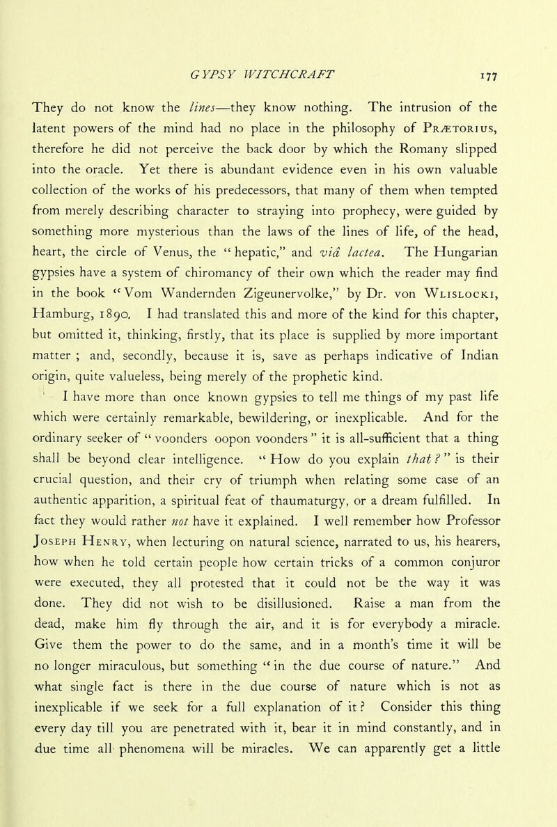 They do not know the lines—they know nothing. The intrusion of the latent powers of the mind had no place in the philosophy of Pr^torius, therefore he did not perceive the back door by which the Romany slipped into the oracle. Yet there is abundant evidence even in his own valuable collection of the works of his predecessors, that many of them when tempted from merely describing character to straying into prophecy, were guided by something more mysterious than the laws of the lines of life, of the head, heart, the circle of Venus, the “hepatic,” and via lactea. The Hungarian gypsies have a system of chiromancy of their own which the reader may find in the book “Vom Wandernden Zigeunervolke,” by Dr. von Wlislocki, Hamburg, 1890, I had translated this and more of the kind for this chapter, but omitted it, thinking, firstly, that its place is supplied by more important matter ; and, secondly, because it is, save as perhaps indicative of Indian origin, quite valueless, being merely of the prophetic kind. I have more than once known gypsies to tell me things of my past life which were certainly remarkable, bewildering, or inexplicable. And for the ordinary seeker of “ voonders oopon voonders ” it is all-sufficient that a thing shall be beyond clear intelligence. “ How do you explain that ? ” is their crucial question, and their cry of triumph when relating some case of an authentic apparition, a spiritual feat of thaumaturgy, or a dream fulfilled. In fact they would rather not have it explained. I well remember how Professor Joseph Henry, when lecturing on natural science, narrated to us, his hearers, how when he told certain people how certain tricks of a common conjuror were executed, they all protested that it could not be the way it was done. They did not wish to be disillusioned. Raise a man from the dead, make him fly through the air, and it is for everybody a miracle. Give them the power to do the same, and in a month’s time it will be no longer miraculous, but something “in the due course of nature.” And what single fact is there in the due course of nature which is not as inexplicable if we seek for a full explanation of it ? Consider this thing every day till you are penetrated with it, bear it in mind constantly, and in due time all phenomena will be miracles. We can apparently get a little