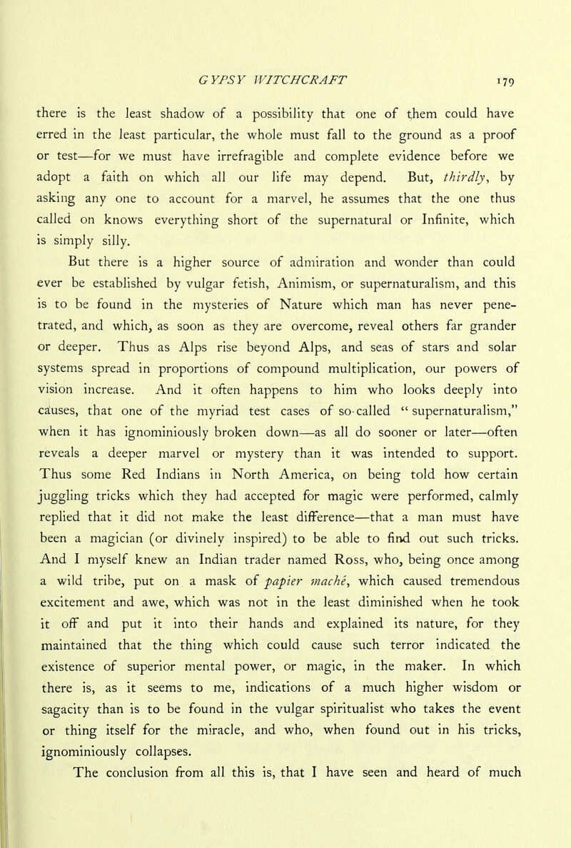 there is the least shadow of a possibility that one of them could have erred in the least particular, the whole must fall to the ground as a proof or test—for we must have irrefragible and complete evidence before we adopt a faith on which all our life may depend. But, thirdly, by asking any one to account for a marvel, he assumes that the one thus called on knows everything short of the supernatural or Infinite, which is simply silly. But there is a higher source of admiration and wonder than could ever be established by vulgar fetish, Animism, or supernaturalism, and this is to be found in the mysteries of Nature which man has never pene- trated, and which, as soon as they are overcome, reveal others far grander or deeper. Thus as Alps rise beyond Alps, and seas of stars and solar systems spread in proportions of compound multiplication, our powers of vision increase. And it often happens to him who looks deeply into causes, that one of the myriad test cases of so-called “supernaturalism,” when it has ignominiously broken down—as all do sooner or later—often reveals a deeper marvel or mystery than it was intended to support. Thus some Red Indians in North America, on being told how certain juggling tricks which they had accepted for magic were performed, calmly replied that it did not make the least difference—that a man must have been a magician (or divinely inspired) to be able to find out such tricks. And I myself knew an Indian trader named Ross, who, being once among a wild tribe, put on a mask of papier mac he, which caused tremendous excitement and awe, which was not in the least diminished when he took it off and put it into their hands and explained its nature, for they maintained that the thing which could cause such terror indicated the existence of superior mental power, or magic, in the maker. In which there is, as it seems to me, indications of a much higher wisdom or sagacity than is to be found in the vulgar spiritualist who takes the event or thing itself for the miracle, and who, when found out in his tricks, ignominiously collapses. The conclusion from all this is, that I have seen and heard of much