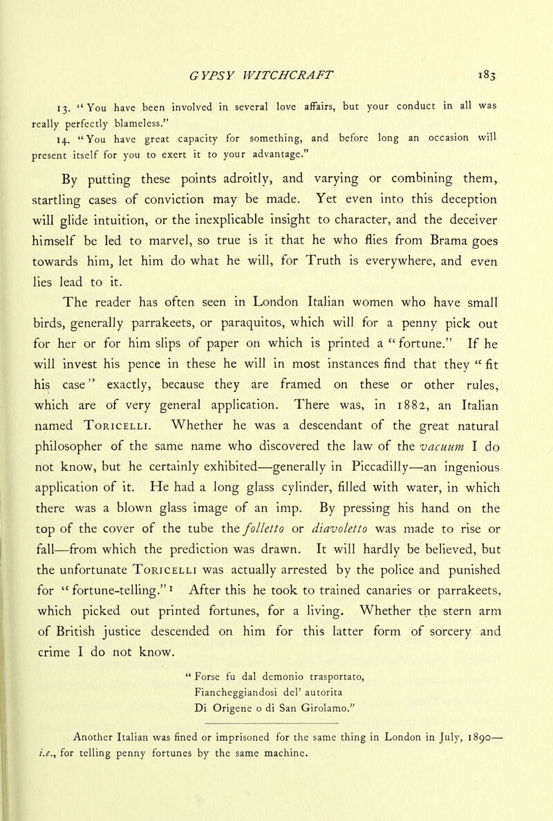 13. “You have been involved in several love affairs, but your conduct in all was really perfectly blameless.’’ 14. “You have great capacity for something, and before long an occasion will present itself for you to exert it to your advantage.” By putting these points adroitly, and varying or combining them, startling cases of conviction may be made. Yet even into this deception will glide intuition, or the inexplicable insight to character, and the deceiver himself be led to marvel, so true is it that he who flies from Brama goes towards him, let him do what he will, for Truth is everywhere, and even lies lead to it. The reader has often seen in London Italian women who have small birds, generally parrakeets, or paraquitos, which will for a penny pick out for her or for him slips of paper on which is printed a “ fortune.” If he will invest his pence in these he will in most instances find that they <c fit his case” exactly, because they are framed on these or other rules, which are of very general application. There was, in 1882, an Italian named Toricelli. Whether he was a descendant of the great natural philosopher of the same name who discovered the law of the vacuum. I do not know, but he certainly exhibited—generally in Piccadilly—an ingenious application of it. He had a long glass cylinder, filled with water, in which there was a blown glass image of an imp. By pressing his hand on the top of the cover of the tube thz folletto or diavoletto was made to rise or fall—from which the prediction was drawn. It will hardly be believed, but the unfortunate Toricelli was actually arrested by the police and punished for “ fortune-telling.” 1 After this he took to trained canaries or parrakeets, which picked out printed fortunes, for a living. Whether the stern arm of British justice descended on him for this latter form of sorcery and crime I do not know. “ Forse fu dal demonio trasportato, Fiancheggiandosi del’ autorita Di Origene o di San Girolamo.” Another Italian was fined or imprisoned for the same thing in London in July, 1890— i.e., for telling penny fortunes by the same machine.