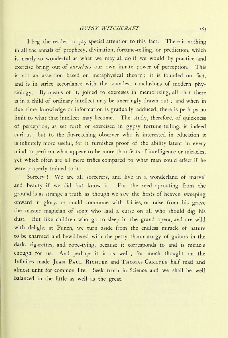 I beg the reader to pay special attention to this fact. There is nothing in all the annals of prophecy, divination, fortune-telling, or prediction, which is nearly so wonderful as what we may all do if we would by practice and exercise bring out of ourselves our own innate power of perception. This is not an assertion based on metaphysical theory ; it is founded on fact, and is in strict accordance with the soundest conclusions of modern phy- siology. By means of it, joined to exercises in memorizing, all that there is in a child of ordinary intellect may be unerringly drawn out ; and when in due time knowledge or information is gradually adduced, there is perhaps no limit to what that intellect may become. The study, therefore, of quickness of perception, as set forth or exercised in gypsy fortune-telling, is indeed curious ; but to the far-reaching observer who is interested in education it is infinitely more useful, for it furnishes proof of the ability latent in every mind to perform what appear to be more than feats of intelligence or miracles, yet which often are all mere trifles compared to what man could effect if he were properly trained to it. Sorcery ! We are all sorcerers, and live in a wonderland of marvel and beauty if we did but know it. For the seed sprouting from the ground is as strange a truth as though we saw the hosts of heaven sweeping onward in glory, or could commune with fairies, or raise from his grave the master magician of song who laid a curse on all who should dig his dust. But like children who go to sleep in the grand opera, and are wild with delight at Punch, we turn aside from the endless miracle of nature to be charmed and bewildered with the petty thaumaturgy of guitars in the dark, cigarettes, and rope-tying, because it corresponds to and is miracle enough for us. And perhaps it is as well ; for much thought on the Infinites made Jean Paul Richter and Thomas Carlyle half mad and almost unfit for common life. Seek truth in Science and we shall be well balanced in the little as well as the great.