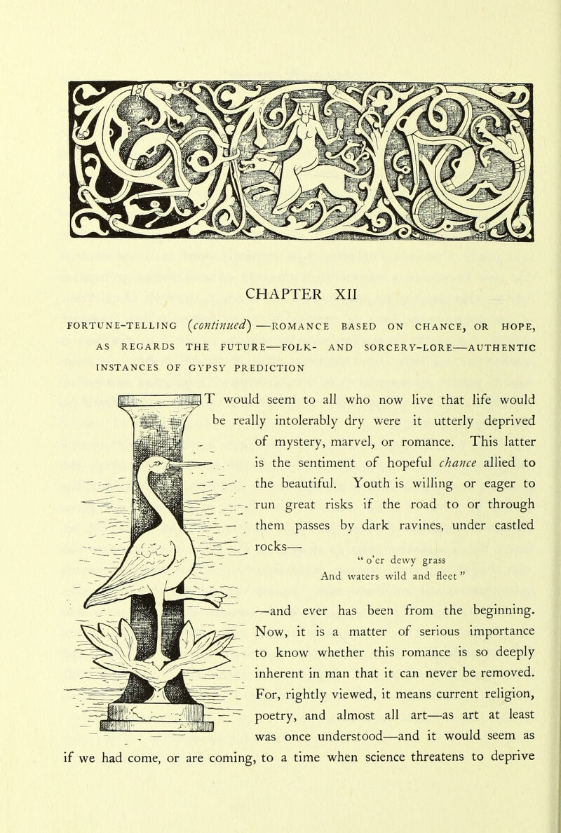 CHAPTER XII FORTUNE-TELLING (continued') ROMANCE BASED ON CHANCE, OR HOPE, AS REGARDS THE FUTURE FOLK- AND SORCERY-LORE AUTHENTIC INSTANCES OF GYPSY PREDICTION T would seem to all who now live that life would be really intolerably dry were it utterly deprived of mystery, marvel, or romance. This latter is the sentiment of hopeful chance allied to - the beautiful. Youth is willing or eager to —run great risks if the road to or through them passes by dark ravines, under castled rocks— “ o’er dewy grass And waters wild and fleet ” —and ever has been from the beginning. Now, it is a matter of serious importance to know whether this romance is so deeply inherent in man that it can never be removed. For, rightly viewed, it means current religion, poetry, and almost all art—as art at least . — — was once understood—and it would seem as if we had come, or are coming, to a time when science threatens to deprive