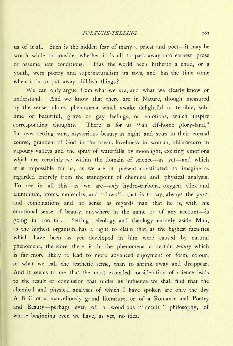 us of it all. Such is the hidden fear of many a priest and poet—it may be worth while to consider whether it is all to pass away into earnest prose or assume new conditions. Has the world been hitherto a child, or a youth, were poetry and supernaturalism its toys, and has the time come when it is to put away childish things ? We can only argue from what we are, and what we clearly know or understand. And we know that there are in Nature, though measured by the senses alone, phenomena which awake delightful or terrible, sub- lime or beautiful, grave or gay feelings, or emotions, which inspire corresponding thoughts. There is for us “ an elf-home glory-land,” far over setting suns, mysterious beauty in night and stars in their eternal course, grandeur of God in the ocean, loveliness in woman, chiaroscuro in vapoury valleys and the spray of waterfalls by moonlight, exciting emotions which are certainly not within the domain of science—as yet—and which it is impossible for us, as we are at present constituted, to imagine as regarded entirely from the standpoint of chemical and physical analysis. To see in all this—as we are—only hydro-carbons, oxygen, silex and aluminium, atoms, molecules, and “ laws ”—that is to say, always the parts and combinations and no sense as regards man that he is, with his emotional sense of beauty, anywhere in the game or of any account—is going far too far. Setting teleology and theology entirely aside, Man, as the highest organism, has a right to claim that, as the highest faculties which have been as yet developed in him were caused by natural phenomena, therefore there is in the phenomena a certain beauty which is far more likely to lead to more advanced enjoyment of form, colour, or what we call the aesthetic sense, than to shrink away and disappear. And it seems to me that the most extended consideration of science leads to the result or conclusion that under its influence we shall find that the chemical and physical analyses of which I have spoken are only the dry A B C of a marvellously grand literature, or of a Romance and Poetry and Beauty—perhaps even of a wondrous “ occult ” philosophy, of whose beginning even we have, as yet, no idea.