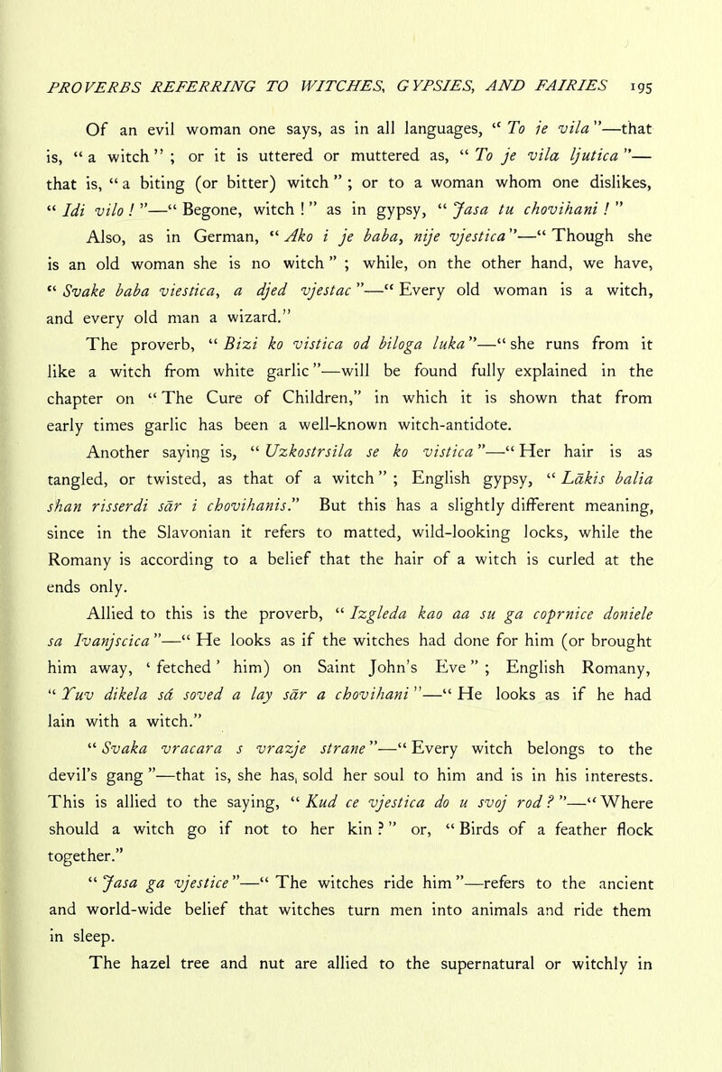 Of an evil woman one says, as in all languages, “ To ie vila ”—that is, “ a witch ” ; or it is uttered or muttered as, “ To je vila ljutica ”— that is, “ a biting (or bitter) witch ” ; or to a woman whom one dislikes, “ Idi vilo ! ”—“ Begone, witch ! ” as in gypsy, “ Jasa tu chovihani ! ” Also, as in German, “ Ako i je baba, nije vjestica ”—“ Though she is an old woman she is no witch ” ; while, on the other hand, we have, “ Svake baba viestica, a djed vjestac ”—“ Every old woman is a witch, and every old man a wizard.” The proverb, “Bizi ko vistica od biloga luka”—“she runs from it like a witch from white garlic ”—will be found fully explained in the chapter on “ The Cure of Children,” in which it is shown that from early times garlic has been a well-known witch-antidote. Another saying is, “ Uzkostrsila se ko vistica ”—“ Her hair is as tangled, or twisted, as that of a witch ” ; English gypsy, “ Lakis balia s'han risserdi sar i chovihanis.” But this has a slightly different meaning, since in the Slavonian it refers to matted, wild-looking locks, while the Romany is according to a belief that the hair of a witch is curled at the ends only. Allied to this is the proverb, “ Izgleda kao aa su ga coprnice doniele sa Ivanjscica ”—“ He looks as if the witches had done for him (or brought him away, ‘fetched’ him) on Saint John’s Eve”; English Romany, “ Tuv dikela sd soved a lay sar a chovihani ”—“ He looks as if he had lain with a witch.” “ Svaka vracara s vrazje strane ”—“ Every witch belongs to the devil’s gang ’’—that is, she has, sold her soul to him and is in his interests. This is allied to the saying, “ Kud ce vjestica do u svoj rod?—“Where should a witch go if not to her kin ? ” or, “ Birds of a feather flock together.” '■'■Jasa ga vjestice—“The witches ride him”—refers to the ancient and world-wide belief that witches turn men into animals and ride them in sleep. The hazel tree and nut are allied to the supernatural or witchly in
