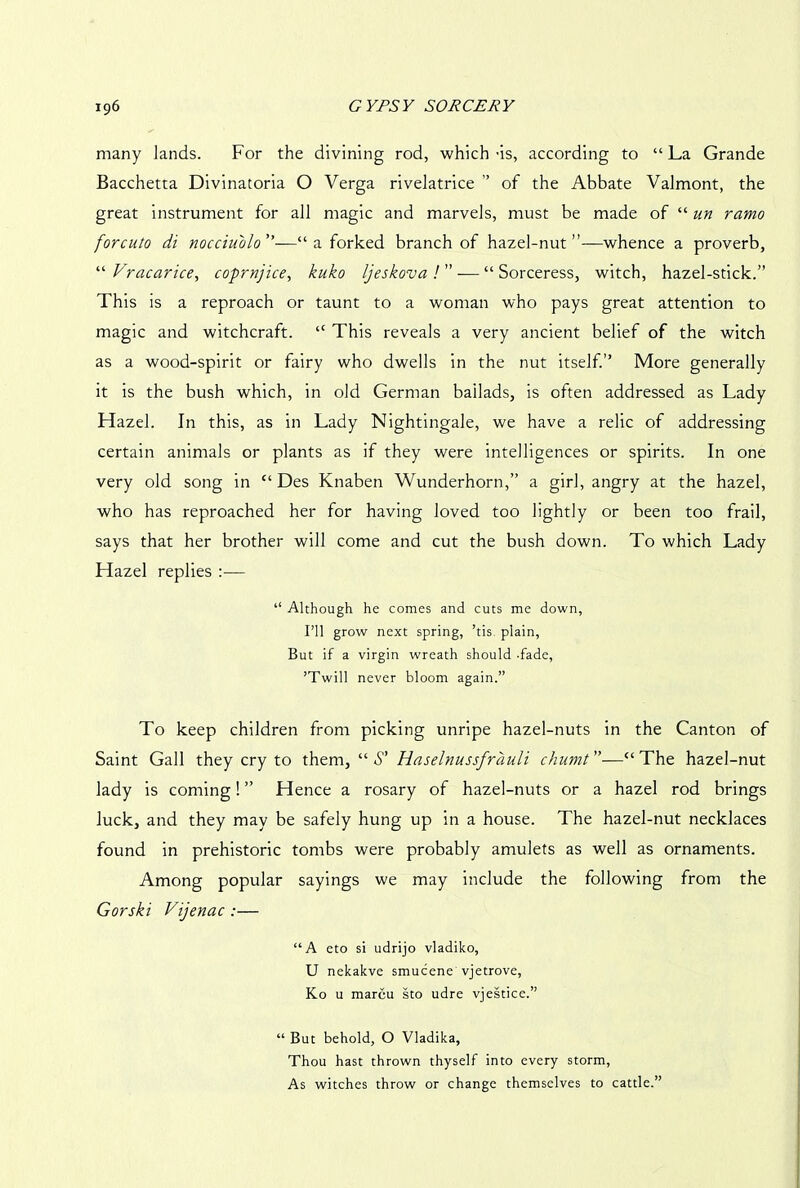 many lands. For the divining rod, which -is, according to “ La Grande Bacchetta Divinatoria O Verga rivelatrice ” of the Abbate Valmont, the great instrument for all magic and marvels, must be made of “ un ramo forcuto di nocciu'olo”—“ a forked branch of hazel-nut’’—whence a proverb, “ Vracarice, coprnjice, kuko Ijeskova ! ” — “ Sorceress, witch, hazel-stick.” This is a reproach or taunt to a woman who pays great attention to magic and witchcraft. “ This reveals a very ancient belief of the witch as a wood-spirit or fairy who dwells in the nut itself.” More generally it is the bush which, in old German ballads, is often addressed as Lady Hazel. In this, as in Lady Nightingale, we have a relic of addressing certain animals or plants as if they were intelligences or spirits. In one very old song in “ Des Knaben Wunderhorn,” a girl, angry at the hazel, who has reproached her for having loved too lightly or been too frail, says that her brother will come and cut the bush down. To which Lady Hazel replies — “ Although he comes and cuts me down, I’ll grow next spring, ’tis plain, But if a virgin wreath should -fade, ’Twill never bloom again.” To keep children from picking unripe hazel-nuts in the Canton of Saint Gall they cry to them, “S’ Haselnussfrauli chumt”—“The hazel-nut lady is coming! ” Hence a rosary of hazel-nuts or a hazel rod brings luck, and they may be safely hung up in a house. The hazel-nut necklaces found in prehistoric tombs were probably amulets as well as ornaments. Among popular sayings we may include the following from the Gorsk 'i Vijenac :— “A eto si udrijo vladiko, U nekakve smucene vjetrove, Ko u mareu sto udre vjestice.” “ But behold, O Vladika, Thou hast thrown thyself into every storm, As witches throw or change themselves to cattle.”