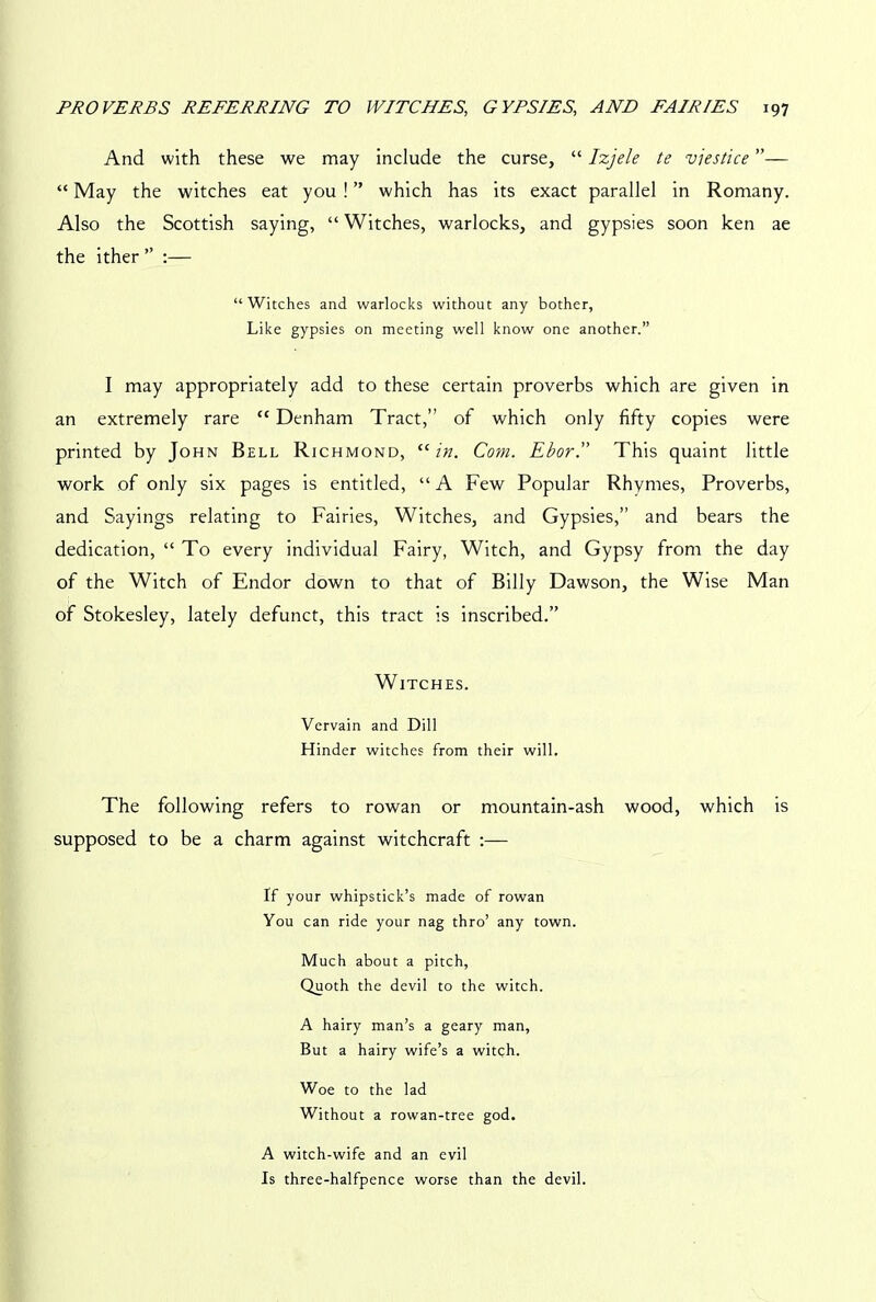 And with these we may include the curse, “ Izjele te viestice ”— “ May the witches eat you ! ” which has its exact parallel in Romany. Also the Scottish saying, “ Witches, warlocks, and gypsies soon ken ae the ither ” :— “Witches and warlocks without any bother, Like gypsies on meeting well know one another.” I may appropriately add to these certain proverbs which are given in an extremely rare “ Denham Tract,” of which only fifty copies were printed by John Bell Richmond, “in. Com. Ebor. This quaint little work of only six pages is entitled, “ A Few Popular Rhymes, Proverbs, and Sayings relating to Fairies, Witches, and Gypsies,” and bears the dedication, “ To every individual Fairy, Witch, and Gypsy from the day of the Witch of Endor down to that of Billy Dawson, the Wise Man of Stokesley, lately defunct, this tract is inscribed.” Witches. Vervain and Dill Hinder witches from their will. The following refers to rowan or mountain-ash wood, which is supposed to be a charm against witchcraft :— If your whipstick’s made of rowan You can ride your nag thro’ any town. Much about a pitch, Quoth the devil to the witch. A hairy man’s a geary man. But a hairy wife’s a witch. Woe to the lad Without a rowan-tree god. A witch-wife and an evil Is three-halfpence worse than the devil.