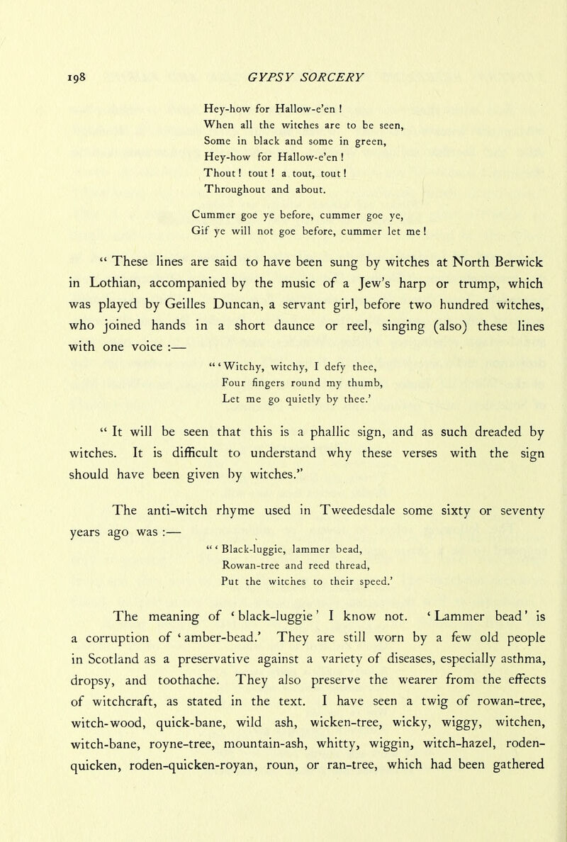 Hey-how for Hallow-e’en ! When all the witches are to be seen. Some in black and some in green, Hey-how for Hallow-e’en ! Thout! tout ! a tout, tout! Throughout and about. Cummer goe ye before, cummer goe ye, Gif ye will not goe before, cummer let me ! “ These lines are said to have been sung by witches at North Berwick in Lothian, accompanied by the music of a Jew’s harp or trump, which was played by Geilles Duncan, a servant girl, before two hundred witches, who joined hands in a short daunce or reel, singing (also) these lines with one voice :— “‘Witchy, witchy, I defy thee, Four fingers round my thumb, Let me go quietly by thee.’ “ It will be seen that this is a phallic sign, and as such dreaded by witches. It is difficult to understand why these verses with the sign should have been given by witches.” The anti-witch rhyme used in Tweedesdale some sixty or seventy years ago was :— “ ‘ Black-luggie, lammer bead, Rowan-tree and reed thread, Put the witches to their speed.’ The meaning of 4 black-luggie ’ I know not. 4 Lammer bead ’ is a corruption of 4 amber-bead.’ They are still worn by a few old people in Scotland as a preservative against a variety of diseases, especially asthma, dropsy, and toothache. They also preserve the wearer from the effects of witchcraft, as stated in the text. I have seen a twig of rowan-tree, witch-wood, quick-bane, wild ash, wicken-tree, wicky, wiggy, witchen, witch-bane, royne-tree, mountain-ash, whitty, wiggin, witch-hazel, roden- quicken, roden-quicken-royan, roun, or ran-tree, which had been gathered