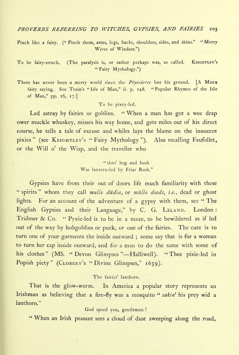 Pinch like a fairy. (“Pinch them, arms, legs, backs, shoulders, sides, and shins.” “Merry Wives of Windsor.”) To be fairy-struck. (The paralysis is, or rather perhaps was, so called. Keightley’s “ Fairy Mythology.”) There has never been a merry world since the Phynoderee lost his ground. [A Manx fairy saying. See Train’s “Isle of Man,” ii. p. 148. “Popular Rhymes of the Isle of Man,” pp. 16, 17.] To be pixey-led. Led astray by fairies or goblins. “ When a man has got a wee drap ower muckle whuskey, misses his way home, and gets miles out of his direct course, he tells a tale of excuse and whiles lays the blame on the innocent pixies ” (see Keightley’s “ Fairy Mythology ”). Also recalling Feufollet, or the Will o’ the Wisp, and the traveller who “ thro’ bog and bush Was lantern-led by Friar Rush.” Gypsies have from their out of doors life much familiarity with these “ spirits ” whom they call mullo dudia, or mfillo doods, i.e., dead or ghost lights. For an account of the adventure of a gypsy with them, see “ The English Gypsies and their Language,” by C. G. Leland. London : Trubner & Co. “ Pvxie-led is to be in a maze, to be bewildered as if led out of the way by hobgoblins or puck, or one of the fairies. The cure is to turn one of your garments the inside outward ; some say that is for a woman to turn her cap inside outward, and for a man to do the same with some of his clothes” (MS. ‘'Devon Glimpses”—Halliwell). “-Thee pixie-led in Popish piety” (Clobery’s “Divine Glimpses,” 1659). The fairies’ lanthorn. That is the glow-worm. In America a popular story represents an Irishman as believing that a fire-fly was a mosquito “ sakiri his prey wid a lanthorn.” God speed you, gentlemen ! “ When an Irish peasant sees a cloud of dust sweeping along the road,