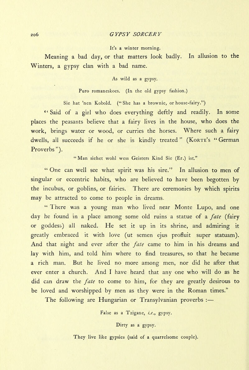 It’s a winter morning. Meaning a bad day, or that matters look badly. In allusion to the Winters, a gypsy clan with a bad name. As wild as a gypsy. Puro romaneskoes. (In the old gypsy fashion.) Sie hat ’nen Kobold. (“She has a brownie, or house-fairy.”) “ Said of a girl who does everything deftly and readily. In some places the peasants believe that a fairy lives in the house, who does the work, brings water or wood, or curries the horses. Where such a fairy dwells, all succeeds if he or she is kindly treated ” (Korte’s “ German Proverbs”). “ Man siehet wohl wess Geisters Kind Sie (Er.) ist.” “ One can well see what spirit was his sire.” In allusion to men of singular or eccentric habits, who are believed to have been begotten by the incubus, or goblins, or fairies. There are ceremonies by which spirits may be attracted to come to people in dreams. “ There was a young man who lived near Monte Lupo, and one day he found in a place among some old ruins a statue of a fate (fairy or goddess) all naked. He set it up in its shrine, and admiring it greatly embraced it with love (ut semen ejus profluit super statuam). And that night and ever after the fate came to him in his dreams and lay with him, and told him where to find treasures, so that he became a rich man. But he lived no more among men, nor did he after that ever enter a church. And I have heard that any one who will do as he did can draw the fate to come to him, for they are greatly desirous to be loved and worshipped by men as they were in the Roman times.” The following are Hungarian or Transylvanian proverbs :— False as a Tzigane, i.e., gypsy. Dirty as a gypsy. They live like gypsies (said of a quarrelsome couple).