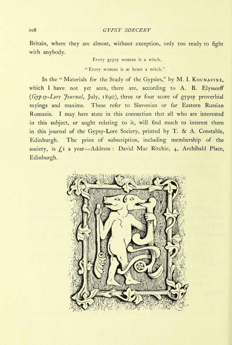 Britain, where they are almost, without exception, only too ready to fight with anybody. Every gypsy woman is a witch. “ Every woman is at heart a witch.” In the “ Materials for the Study of the Gypsies,” by M. I. Kounavine, which I have not yet seen, there are, according to A. B. Elysseeff (Gypsy-Lore Journal, July, 1890), three or four score of gypsy proverbial sayings and maxims. These refer to Slavonian or far Eastern Russian Romanis. I may here state in this connection that all who are interested in this subject, or aught relating to it, will find much to interest them in this journal of the Gypsy-Lore Society, printed by T. & A. Constable, Edinburgh. The price of subscription, including membership of the society, is ^1 a year—Address : David Mac Ritchie, 4, Archibald Place, Edinburgh.