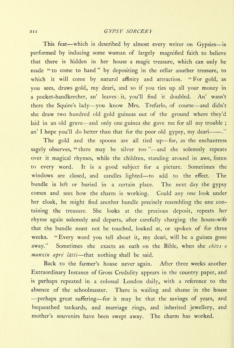 This feat—which is described by almost every writer on Gypsies—is performed by inducing some woman of largely magnified faith to believe that there is hidden in her house a magic treasure, which can only be made “ to come to hand ” by depositing in the cellar another treasure, to which it will come by natural affinity and attraction. “ For gold, as you sees, draws gold, my deari, and so if you ties up all your money in a pocket-handkercher, an’ leaves it, you’ll find it doubled. An’ wasn’t there the Squire’s lady—you know Mrs. Trefarlo, of course—and didn’t she draw two hundred old gold guineas out of the ground where they’d laid in an old grave—and only one guinea she gave me for all my trouble ; an’ I hope you’ll do better than that for the poor old gypsy, my deari .” The gold and the spoons are all tied up—for, as the enchantress sagely observes, “ there may be silver too ”•—and she solemnly repeats over it magical rhymes, while the children, standing around in awe, listen to every word. It is a good subject for a picture. Sometimes the windows are closed, and candles lighted—to add to the effect. The bundle is left or buried in a certain place. The next day the gypsy comes and sees how the charm is working. Could any one look under her cloak, he might find another bundle precisely resembling the one con- taining the treasure. She looks at the precious deposit, repeats her rhyme again solemnly and departs, after carefully charging the house-wife that the bundle must not be touched, looked at, or spoken of for three weeks. “Every word you tell about it, my deari, will be a guinea gone away.” Sometimes she exacts an oath on the Bible, when she chivs o manzin apre latti—that nothing shall be said. Back to the farmer’s house never again. After three weeks another Extraordinary Instance of Gross Credulity appears in the country paper, and is perhaps repeated in a colossal London daily, with a reference to the absence of the schoolmaster. There is wailing and shame in the house —perhaps great suffering—for it may be that the savings of years, and bequeathed tankards, and marriage rings, and inherited jewellery, and mother’s souvenirs have been swept away. The charm has worked.