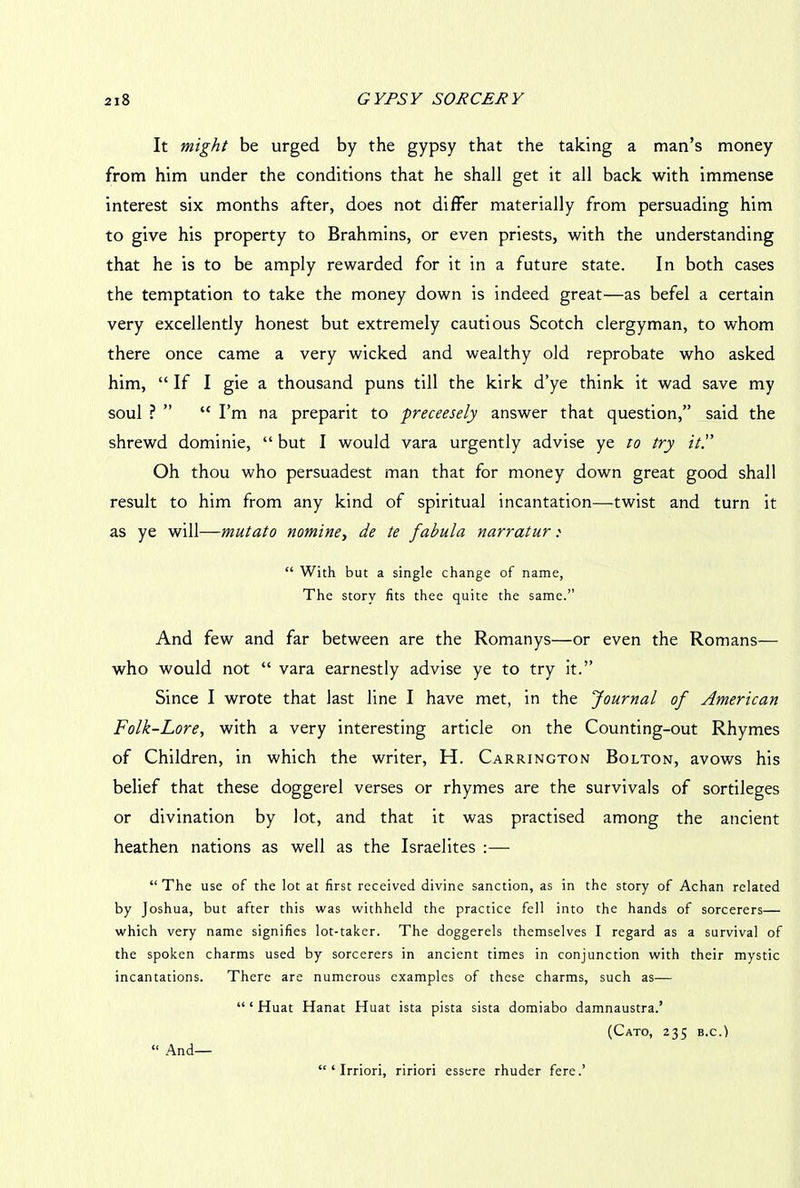 It might be urged by the gypsy that the taking a man’s money from him under the conditions that he shall get it all back with immense interest six months after, does not differ materially from persuading him to give his property to Brahmins, or even priests, with the understanding that he is to be amply rewarded for it in a future state. In both cases the temptation to take the money down is indeed great—as befel a certain very excellently honest but extremely cautious Scotch clergyman, to whom there once came a very wicked and wealthy old reprobate who asked him, “ If I gie a thousand puns till the kirk d’ye think it wad save my soul ? ” “ I’m na preparit to preceesely answer that question,” said the shrewd dominie, “ but I would vara urgently advise ye to try it'.' Oh thou who persuadest man that for money down great good shall result to him from any kind of spiritual incantation—twist and turn it as ye will—mutato nomine, de te fabula narratur: “ With but a single change of name, The story fits thee quite the same.” And few and far between are the Romanys—or even the Romans— who would not “ vara earnestly advise ye to try it.” Since I wrote that last line I have met, in the Journal of American Folk-Lore, with a very interesting article on the Counting-out Rhymes of Children, in which the writer, H. Carrington Bolton, avows his belief that these doggerel verses or rhymes are the survivals of sortileges or divination by lot, and that it was practised among the ancient heathen nations as well as the Israelites :— “The use of the lot at first received divine sanction, as in the story of Achan related by Joshua, but after this was withheld the practice fell into the hands of sorcerers— which very name signifies lot-taker. The doggerels themselves I regard as a survival of the spoken charms used by sorcerers in ancient times in conjunction with their mystic incantations. There are numerous examples of these charms, such as— ‘“Huat Hanat Huat ista pista sista domiabo damnaustra.’ (Cato, 235 b.c.) “ And— “ ‘ Irriori, ririori essere rhuder fere.’