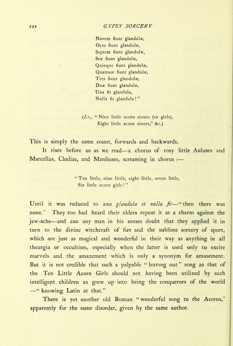 Novem fiunt glandulte, Octo fiunt glandulae, Scptem fiunt glandulae, Sex fiunt glandulae, Quinque fiunt glandulae, Quattuor fiunt glandulae, Tres fiunt glandulae, Duae fiunt glandulae, Una fit glandula, Nulla fit glandula!” (I.e., “ Nine little acorn sisters (or girls), Eight little acorn sisters,” &c.) This is simply the same count, forwards and backwards. It rises before us as we read—a chorus of rosy little Auluses and Marcellas, Clodias, and Manliuses, screaming in chorus :— ‘‘Ten little, nine little, eight little, seven little, Six little acorn girls ! ” Until it was reduced to una glandula et nulla fit—“ then there was none.” They too had heard their elders repeat it as a charm against the jaw-ache—and can any man in his senses doubt that they applied it in turn to the divine witchcraft of fun and the sublime sorcery of sport, which are just as magical and wonderful in their way as anything in all theurgia or occultism, especially when the latter is used only to excite marvels and the amazement which is only a synonym for amusement. But it is not credible that such a palpable “ leaving out ” song as that of the Ten Little Acorn Girls should not having been utilized by such intelligent children as grew up into being the conquerors of the world —“ knowing Latin at that.” There is yet another old Roman “ wonderful song to the Acorns,” apparently for the same disorder, given by the same author.