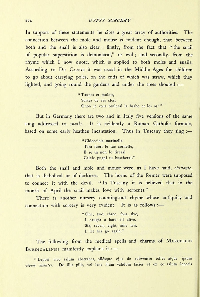 In support of these statements he cites a great array of authorities. The connection between the mole and mouse is evident enough, that between both and the snail is also clear : firstly, from the fact that “ the snail of popular superstition is demoniacal,” or evil ; and secondly, from the rhyme which I now quote, which is applied to both moles and snails. According to Du Cange it was usual in the Middle Ages for children to go about carrying poles, on the ends of which was straw, which they lighted, and going round the gardens and under the trees shouted :— “Taupes ct mulots, Sortez de vas clos, Sinon je vous brulerai la barbe et les os!” But in Germany there are two and in Italy five versions of the same song addressed to snails. It is evidently a Roman Catholic formula, based on some early heathen incantation. Thus in Tuscany they sing :— “ Chiocciola marinella Tira fuori le tue cornelle, E se tu non le tirerai Calcie pugni tu buscherai.” Both the snail and mole and mouse -were, as I have said, chthonic, that is diabolical or of darkness. The horns of the former were supposed to connect it with the devil. “ In Tuscany it is believed that in the month of April the snail makes love with serpents.” There is another nursery counting-out rhyme whose antiquity and connection with sorcery is very evident. It is as follows :— “ One, two, three, four, five, I caught a hare all alive. Six, seven, eight, nine ten, I let her go again.” The following from the medical spells and charms of Marcellus Burdigalensis manifestly explains it :— “ Lepori vivo talum abstrahes, pilosque ejus de subventre tolles atque ipsum vivurn dimittes. De illis pilis, vel lana filum validum facies et ex eo talum leporis