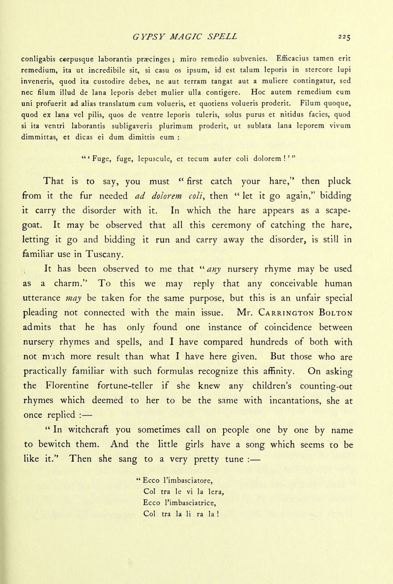 conligabis cerpusque laborantis praecinges ; miro remedio subvenies. Efficacius tamen erit remedium, ita ut incredibile sit, si casu os ipsum, id est talum leporis in stercore lupi inveneris, quod ita custodire debes, ne aut terram tangat aut a muliere contingatur, sed nec filum illud de lana leporis debet mulier ulla contigere. Hoc autem remedium cum uni profuerit ad alias translatum cum volueris, et quotiens volueris proderit. Filum quoque, quod ex lana vel pilis, quos de ventre leporis tuleris, solus purus et nitidus facies, quod si ita ventri laborantis subligaveris plurimum proderit, ut sublata lana leporem vivum dimmittas, et dicas ei dum dimittis eum : “‘Fuge, fuge, lepuscule, et tecum auter coli dolorem ! ’ ” That is to say, you must “ first catch your hare,” then pluck from it the fur needed ad dolorem coli, then “ let it go again,” bidding it carry the disorder with it. In which the hare appears as a scape- goat. It may be observed that all this ceremony of catching the hare, letting it go and bidding it run and carry away the disorder, is still in familiar use in Tuscany. It has been observed to me that “ any nursery rhyme may be used as a charm.” To this we may reply that any conceivable human utterance may be taken for the same purpose, but this is an unfair special pleading not connected with the main issue. Mr. Carrington Bolton admits that he has only found one instance of coincidence between nursery rhymes and spells, and I have compared hundreds of both with not much more result than what I have here given. But those who are practically familiar with such formulas recognize this affinity. On asking the Florentine fortune-teller if she knew any children’s counting-out rhymes which deemed to her to be the same with incantations, she at once replied :— “ In witchcraft you sometimes call on people one by one by name to bewitch them. And the little girls have a song which seems to be like it.” Then she sang to a very pretty tune :— “ Ecco l’imbasciatore, Col tra le vi la lera, Ecco l’imbasciatrice, Col tra la li ra la !
