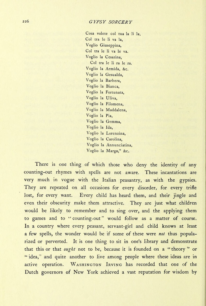 Cosa volete col tua la li la, Col tra le li va la, Voglio Giuseppina, Col tra le li va le va. Voglio la Cesarina, Col tra le li ra le ra. Voglio la Armida, &c. Voglio la Gesualda, Voglio la Barbera, Voglio la Bianca, Voglio la Fortunata, Voglio la Uliva, Voglio la Filomena, Voglio la Maddalena, Voglio la Pia, Voglio la Gemma, Voglio la Ida, Voglio la Lorenzina, Voglio la Carolina, Voglio la Annunciatina, Voglio la Margo,” &c. There is one thing of which those who deny the identity of any counting-out rhymes with spells are not aware. These incantations are very much in vogue with the Italian peasantry, as with the gypsies. They are repeated on all occasions for every disorder, for every trifle lost, for every want. Every child has heard them, and their jingle and even their obscurity make them attractive. They are just what children would be likely to remember and to sing over, and the applying them to games and to “counting-out” would follow as a matter of course. In a country where every peasant, servant-girl and child knows at least a few spells, the wonder would be if some of these were not thus popula- rized or perverted. It is one thing to sit in one’s library and demonstrate that this or that ought not to be, because it is founded on a “ theory ” or “ idea,” and quite another to live among people where these ideas are in active operation. Washington Irving has recorded that one of the Dutch governors of New York achieved a vast reputation for wisdom by