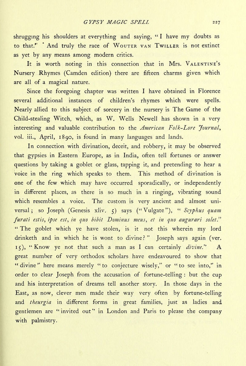shrugging his shoulders at everything and saying, “ I have my doubts as to that.’’ ’ And truly the race of Wouter van Twiller is not extinct as yet by any means among modern critics. It is worth noting in this connection that in Mrs. Valentine’s Nursery Rhymes (Camden edition) there are fifteen charms given which are all of a magical nature. Since the foregoing chapter was written I have obtained in Florence several additional instances of children’s rhymes which were spells. Nearly allied to this subject of sorcery in the nursery is The Game of the Child-stealing Witch, which, as W. Wells Newell has shown in a very interesting and valuable contribution to the American Folk-Lore Journal, vol. iii., April, 1890, is found in many languages and lands. In connection with divination, deceit, and robbery, it may be observed that gypsies in Eastern Europe, as in India, often tell fortunes or answer questions by taking a goblet or glass, tapping it, and pretending to hear a voice in the ring which speaks to them. This method of divination is one of the few which may have occurred sporadically, or independently in different places, as there is so much in a ringing, vibrating sound which resembles a voice. The custom is very ancient and almost uni- versal; so Joseph (Genesis xliv. 5) says (“Vulgate”), “ Scyphus quam furati estis, ipse est, in quo bibit Dominus meus, et in quo augurari solet.” “ The goblet which ye have stolen, is it not this wherein my lord drinketh and in which he is wont to divine?” Joseph says again (ver. 15), “Know ye not that such a man as I can certainly divine.” A great number of very orthodox scholars have endeavoured to show that “ divine ” here means merely “ to conjecture wisely,” or “ to see into,” in order to clear Joseph from the accusation of fortune-telling : but the cup and his interpretation of dreams tell another storv. In those days in the East, as now, clever men made their way very often by fortune-telling and theurgia in different forms in great families, just as ladies and gentlemen are “invited out” in London and Paris to please the company with palmistry.
