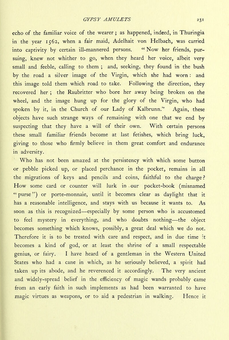 echo of the familiar voice of the wearer ; as happened, indeed, in Thuringia in the year 1562, when a fair maid, Adelhait von Helbach, was carried into captivity by certain ill-mannered persons. “ Now her friends, pur- suing, knew not whither to go, when they heard her voice, albeit very small and feeble, calling to them ; and, seeking, they found in the bush by the road a silver image of the Virgin, which she had worn : and this image told them which road to take. Following the direction, they recovered her ; the Raubritter who bore her away being broken on the wheel, and the image hung up for the glory of the Virgin, who had spoken by it, in the Church of our Lady of Kalbrunn.” Again, these objects have such strange ways of remaining with one that we end bv suspecting that they have a will of their own. With certain persons these small familiar friends become at last fetishes, which bring luck, giving to those who firmly believe in them great comfort and endurance in adversity. Who has not been amazed at the persistency with which some button or pebble picked up, or placed perchance in the pocket, remains in all the migrations of keys and pencils and coins, faithful to the charge ? How some card or counter will lurk in . our pocket-book (misnamed “purse”) or porte-monnaie, until it becomes clear as daylight that it has a reasonable intelligence, and stays with us because it wants to. As soon as this is recognized—especially by some person who is accustomed to feel mystery in everything, and who doubts nothing—the object becomes something which knows, possibly, a great deal which we do not. Therefore it is to be treated with care and respect, and in due time it becomes a kind of god, or at least the shrine of a small respectable genius, or fairy. I have heard of a gentleman in the Western United States who had a cane in which, as he seriously believed, a spirit had taken up its abode, and he reverenced it accordingly. The very ancient and widely-spread belief in the efficiency of magic wands probably came from an early faith in such implements as had been warranted to have magic virtues as weapons, or to aid a pedestrian in walking. Hence it