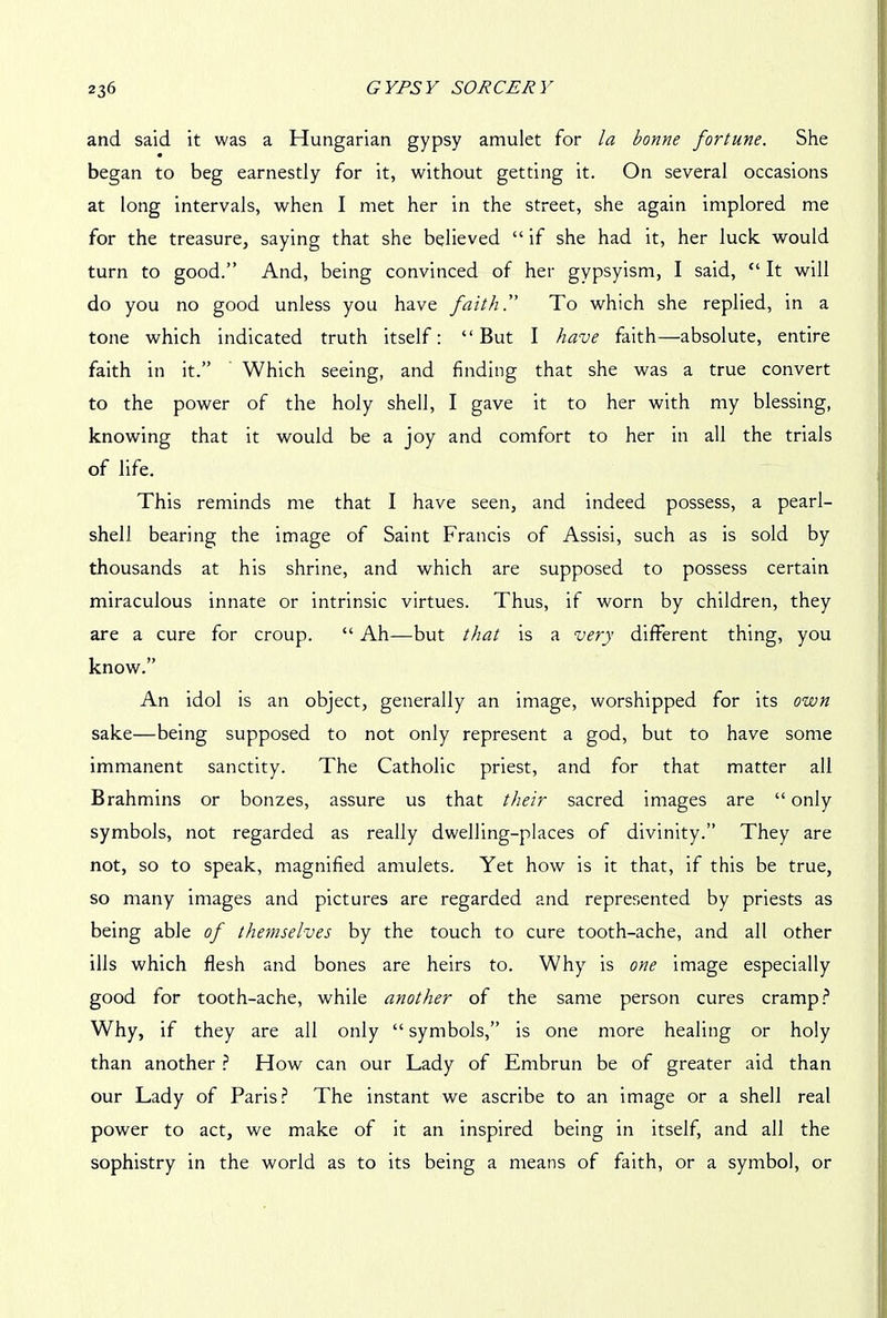 and said it was a Hungarian gypsy amulet for la bonne fortune. She began to beg earnestly for it, without getting it. On several occasions at long intervals, when I met her in the street, she again implored me for the treasure, saying that she believed “ if she had it, her luck would turn to good.” And, being convinced of her gvpsyism, I said, “ It will do you no good unless you have faith!' To which she replied, in a tone which indicated truth itself: “ But I have faith—absolute, entire faith in it.” Which seeing, and finding that she was a true convert to the power of the holy shell, I gave it to her with my blessing, knowing that it would be a joy and comfort to her in all the trials of life. This reminds me that I have seen, and indeed possess, a pearl- shell bearing the image of Saint Francis of Assisi, such as is sold by thousands at his shrine, and which are supposed to possess certain miraculous innate or intrinsic virtues. Thus, if worn by children, they are a cure for croup. “ Ah—but that is a very different thing, you know.” An idol is an object, generally an image, worshipped for its own sake—being supposed to not only represent a god, but to have some immanent sanctity. The Catholic priest, and for that matter all Brahmins or bonzes, assure us that their sacred images are “ only symbols, not regarded as really dwelling-places of divinity.” They are not, so to speak, magnified amulets. Yet how is it that, if this be true, so many images and pictures are regarded and represented by priests as being able of themselves by the touch to cure tooth-ache, and all other ills which flesh and bones are heirs to. Why is one image especially good for tooth-ache, while another of the same person cures cramp? Why, if they are all only “ symbols,” is one more healing or holy than another ? How can our Lady of Embrun be of greater aid than our Lady of Paris? The instant we ascribe to an image or a shell real power to act, we make of it an inspired being in itself, and all the sophistry in the world as to its being a means of faith, or a symbol, or