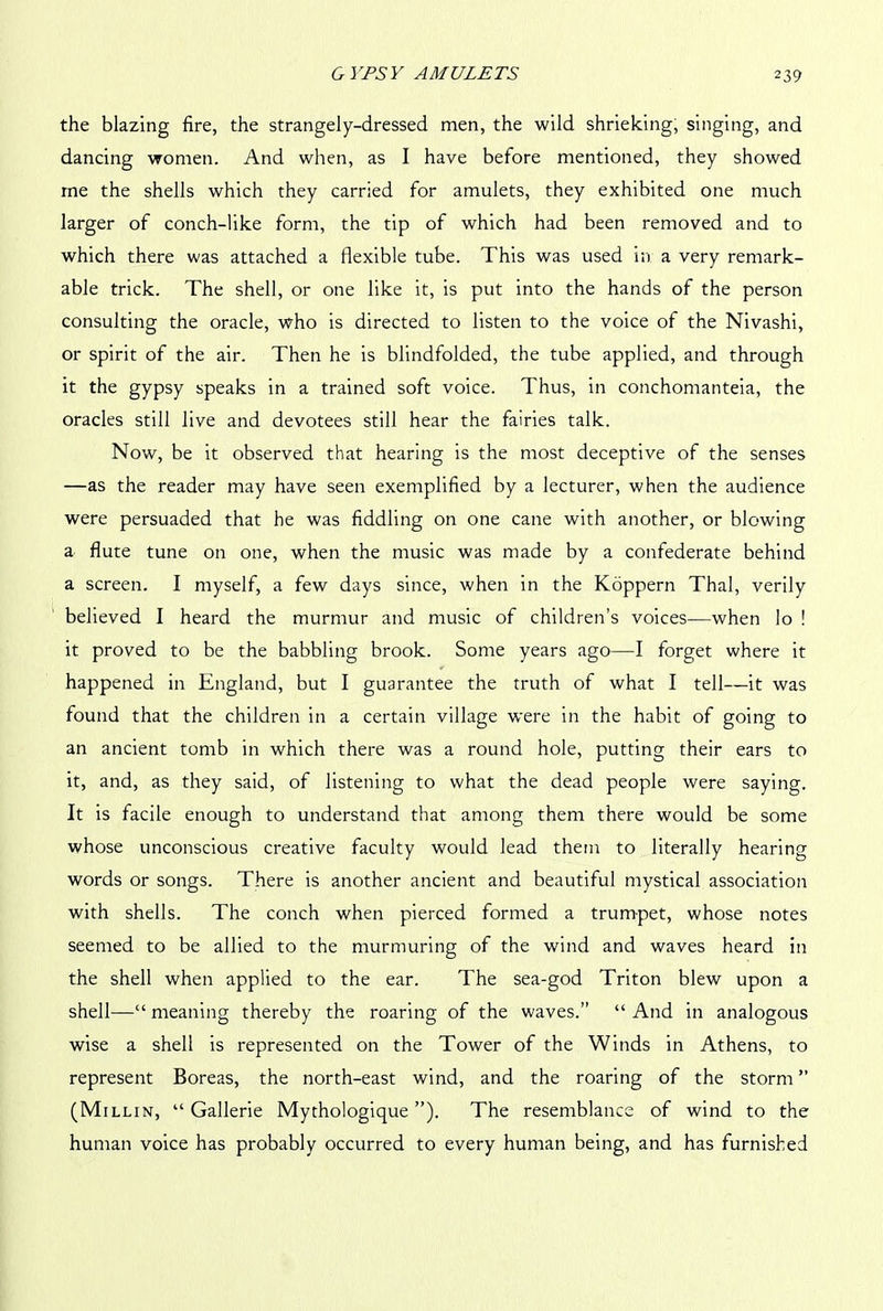 the blazing fire, the strangely-dressed men, the wild shrieking, singing, and dancing women. And when, as I have before mentioned, they showed me the shells which they carried for amulets, they exhibited one much larger of conch-like form, the tip of which had been removed and to which there was attached a flexible tube. This was used in a very remark- able trick. The shell, or one like it, is put into the hands of the person consulting the oracle, who is directed to listen to the voice of the Nivashi, or spirit of the air. Then he is blindfolded, the tube applied, and through it the gypsy speaks in a trained soft voice. Thus, in conchomanteia, the oracles still live and devotees still hear the fairies talk. Now, be it observed that hearing is the most deceptive of the senses —as the reader may have seen exemplified by a lecturer, when the audience were persuaded that he was fiddling on one cane with another, or blowing a flute tune on one, when the music was made by a confederate behind a screen. I myself, a few days since, when in the Koppern Thai, verily believed I heard the murmur and music of children’s voices—when lo ! it proved to be the babbling brook. Some years ago—I forget where it happened in England, but I guarantee the truth of what I tell—it was found that the children in a certain village were in the habit of going to an ancient tomb in which there was a round hole, putting their ears to it, and, as they said, of listening to what the dead people were saying. It is facile enough to understand that among them there would be some whose unconscious creative faculty would lead them to literally hearing words or songs. There is another ancient and beautiful mystical association with shells. The conch when pierced formed a trumpet, whose notes seemed to be allied to the murmuring of the wind and waves heard in the shell when applied to the ear. The sea-god Triton blew upon a shell—“ meaning thereby the roaring of the waves.” “ And in analogous wise a shell is represented on the Tower of the Winds in Athens, to represent Boreas, the north-east wind, and the roaring of the storm ” (Millin, “ Gallerie Mythologique ”). The resemblance of wind to the human voice has probably occurred to every human being, and has furnished