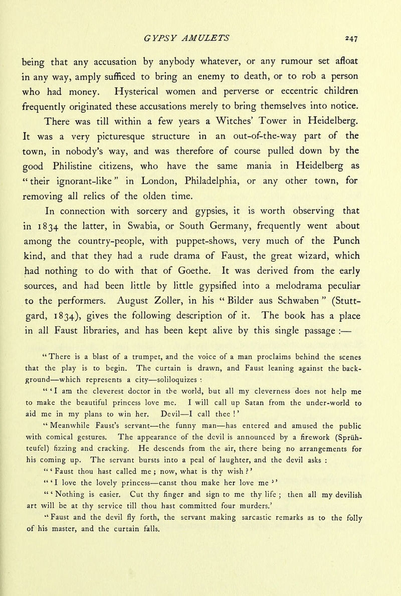 being that any accusation by anybody whatever, or any rumour set afloat in any way, amply sufficed to bring an enemy to death, or to rob a person who had money. Hysterical women and perverse or eccentric children frequently originated these accusations merely to bring themselves into notice. There was till within a few years a Witches’ Tower in Heidelberg. It was a very picturesque structure in an out-of-the-way part of the town, in nobody’s way, and was therefore of course pulled down by the good Philistine citizens, who have the same mania in Heidelberg as “ their ignorant-like ” in London, Philadelphia, or any other town, for removing all relics of the olden time. In connection with sorcery and gypsies, it is worth observing that in 1834 the latter, in Swabia, or South Germany, frequently went about among the country-people, with puppet-shows, very much of the Punch kind, and that they had a rude drama of Faust, the great wizard, which had nothing to do with that of Goethe. It was derived from the early sources, and had been little by little gypsified into a melodrama peculiar to the performers. August Zoller, in his “ Bilder aus Schwaben ” (Stutt- gard, 1834), gives the following description of it. The book has a place in all Faust libraries, and has been kept alive by this single passage :— “There is a blast of a trumpet, and the voice of a man proclaims behind the scenes that the play is to begin. The curtain is drawn, and Faust leaning against the back- ground—which represents a city—soliloquizes : “‘I am the cleverest doctor in the world, but all my cleverness does not help me to make the beautiful princess love me. I will call up Satan from the under-world to aid me in my plans to win her. Devil—I call thee !’ “ Meanwhile Faust’s servant—the funny man—has entered and amused the public with comical gestures. The appearance of the devil is announced by a firework (Spriih- teufel) fizzing and cracking. He descends from the air, there being no arrangements for his coming up. The servant bursts into a peal of laughter, and the devil asks : “ ‘ Faust thou hast called me ; now, what is thy wish ? ’ “‘I love the lovely princess—canst thou make her love me 5’ “‘Nothing is easier. Cut thy finger and sign to me thy life ; then all my devilish art will be at thy service till thou hast committed four murders.’ “Faust and the devil fly forth, the servant making sarcastic remarks as to the folly of his master, and the curtain falls.