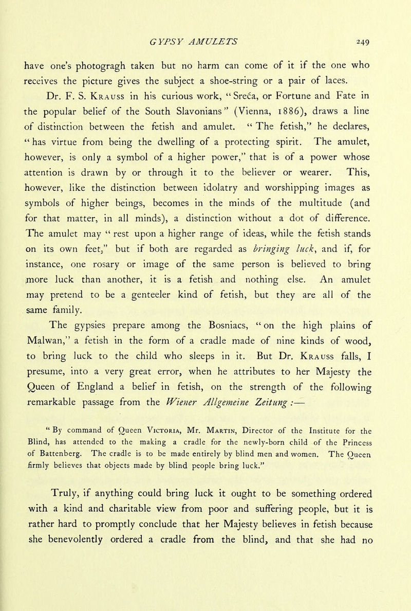 have one’s photogragh taken but no harm can come of it if the one who receives the picture gives the subject a shoe-string or a pair of laces. Dr. F. S. Krauss in his curious work, “ Sreca, or Fortune and Fate in the popular belief of the South Slavonians” (Vienna, 1886), draws a line of distinction between the fetish and amulet. “ The fetish,” he declares, “has virtue from being the dwelling of a protecting spirit. The amulet, however, is only a symbol of a higher power,” that is of a power whose attention is drawn by or through it to the believer or wearer. This, however, like the distinction between idolatry and worshipping images as symbols of higher beings, becomes in the minds of the multitude (and for that matter, in all minds), a distinction without a dot of difference. The amulet may “ rest upon a higher range of ideas, while the fetish stands on its own feet,” but if both are regarded as bringing luck, and if, for instance, one rosary or image of the same person is believed to bring rnore luck than another, it is a fetish and nothing else. An amulet may pretend to be a genteeler kind of fetish, but they are all of the same family. The gypsies prepare among the Bosniacs, “ on the high plains of Malwan,” a fetish in the form of a cradle made of nine kinds of wood, to bring luck to the child who sleeps in it. But Dr. Krauss falls, I presume, into a very great error, when he attributes to her Majesty the Queen of England a belief in fetish, on the strength of the following remarkable passage from the Wiener Allgemeine Zeitung :— “ By command of Queen Victoria, Mr. Martin, Director of the Institute for the Blind, has attended to the making a cradle for the newly-born child of the Princess of Battenberg. The cradle is to be made entirely by blind men and women. The Oueen firmly believes that objects made by blind people bring luck.” Truly, if anything could bring luck it ought to be something ordered with a kind and charitable view from poor and suffering people, but it is rather hard to promptly conclude that her Majesty believes in fetish because she benevolently ordered a cradle from the blind, and that she had no