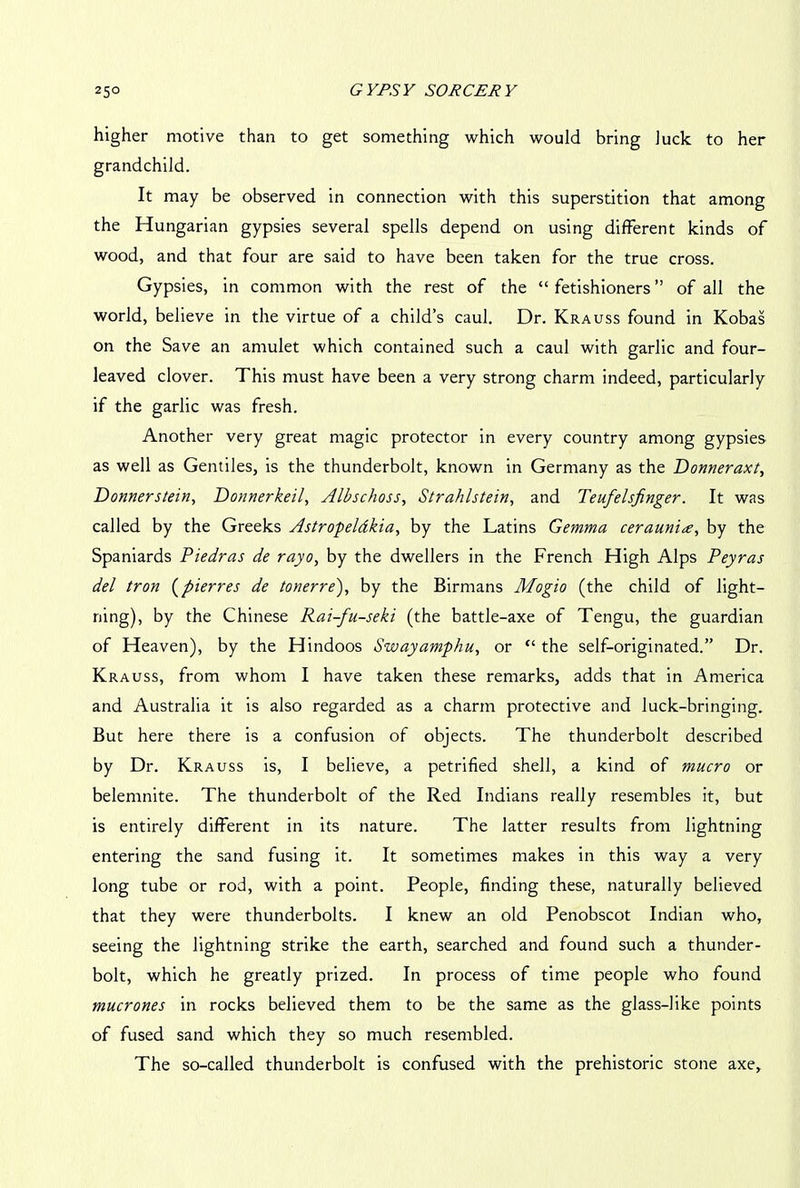 higher motive than to get something which would bring luck to her grandchild. It may be observed in connection with this superstition that among the Hungarian gypsies several spells depend on using different kinds of wood, and that four are said to have been taken for the true cross. Gypsies, in common with the rest of the “ fetishioners ” of all the world, believe in the virtue of a child’s caul. Dr. Krauss found in Kobas on the Save an amulet which contained such a caul with garlic and four- leaved clover. This must have been a very strong charm indeed, particularly if the garlic was fresh. Another very great magic protector in every country among gypsies as well as Gentiles, is the thunderbolt, known in Germany as the Donneraxt, Donnerstein, Donnerkeil, Albschoss, Strahlstein, and Teufelsfinger. It was called by the Greeks Astropeldkia, by the Latins Gemma cerauni<e, by the Spaniards Piedras de rayo, by the dwellers in the French High Alps Peyras del tron (pierres de tonerre), by the Birmans Mogio (the child of light- ning), by the Chinese Rai-fu-seki (the battle-axe of Tengu, the guardian of Heaven), by the Hindoos Swayamphu, or “ the self-originated.” Dr. Krauss, from whom I have taken these remarks, adds that in America and Australia it is also regarded as a charm protective and luck-bringing. But here there is a confusion of objects. The thunderbolt described by Dr. Krauss is, I believe, a petrified shell, a kind of macro or belemnite. The thunderbolt of the Red Indians really resembles it, but is entirely different in its nature. The latter results from lightning entering the sand fusing it. It sometimes makes in this way a very long tube or rod, with a point. People, finding these, naturally believed that they were thunderbolts. I knew an old Penobscot Indian who, seeing the lightning strike the earth, searched and found such a thunder- bolt, which he greatly prized. In process of time people who found mucrones in rocks believed them to be the same as the glass-like points of fused sand which they so much resembled. The so-called thunderbolt is confused with the prehistoric stone axe,