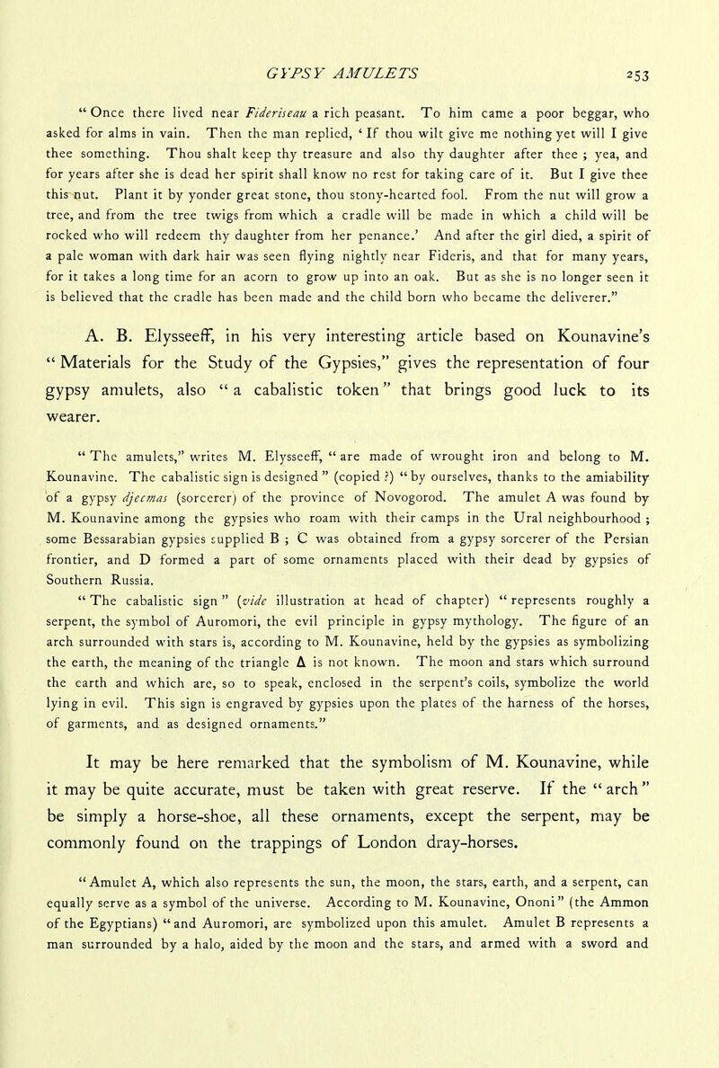 “Once there lived near Fideriseau a rich peasant. To him came a poor beggar, who asked for alms in vain. Then the man replied, ‘If thou wilt give me nothing yet will I give thee something. Thou shalt keep thy treasure and also thy daughter after thee ; yea, and for years after she is dead her spirit shall know no rest for taking care of it. But I give thee this nut. Plant it by yonder great stone, thou stony-hearted fool. From the nut will grow a tree, and from the tree twigs from which a cradle will be made in which a child will be rocked who will redeem thy daughter from her penance.’ And after the girl died, a spirit of a pale woman with dark hair was seen flying nightly near Fideris, and that for many years, for it takes a long time for an acorn to grow up into an oak. But as she is no longer seen it is believed that the cradle has been made and the child born who became the deliverer.” A. B. ElysseefF, in his very interesting article based on Kounavine’s “ Materials for the Study of the Gypsies,” gives the representation of four gypsy amulets, also “ a cabalistic token ” that brings good luck to its wearer. “The amulets,” writes M. ElysseefF, “ are made of wrought iron and belong to M. Kounavine. The cabalistic sign is designed ” (copied ?) “by ourselves, thanks to the amiability of a gypsy djeemas (sorcerer) of the province of Novogorod. The amulet A was found by M. Kounavine among the gypsies who roam with their camps in the Ural neighbourhood ; some Bessarabian gypsies supplied B ; C was obtained from a gypsy sorcerer of the Persian frontier, and D formed a part of some ornaments placed with their dead by gypsies of Southern Russia. “The cabalistic sign” (vide illustration at head of chapter) “represents roughly a serpent, the symbol of Auromori, the evil principle in gypsy mythology. The figure of an arch surrounded with stars is, according to M. Kounavine, held by the gypsies as symbolizing the earth, the meaning of the triangle A is not known. The moon and stars which surround the earth and which are, so to speak, enclosed in the serpent’s coils, symbolize the world lying in evil. This sign is engraved by gypsies upon the plates of the harness of the horses, of garments, and as designed ornaments.” It may be here remarked that the symbolism of M. Kounavine, while it may be quite accurate, must be taken with great reserve. It the “ arch ” be simply a horse-shoe, all these ornaments, except the serpent, may be commonly found on the trappings of London dray-horses. “Amulet A, which also represents the sun, the moon, the stars, earth, and a serpent, can equally serve as a symbol of the universe. According to M. Kounavine, Ononi” (the Ammon of the Egyptians) “and Auromori, are symbolized upon this amulet. Amulet B represents a man surrounded by a halo, aided by the moon and the stars, and armed with a sword and