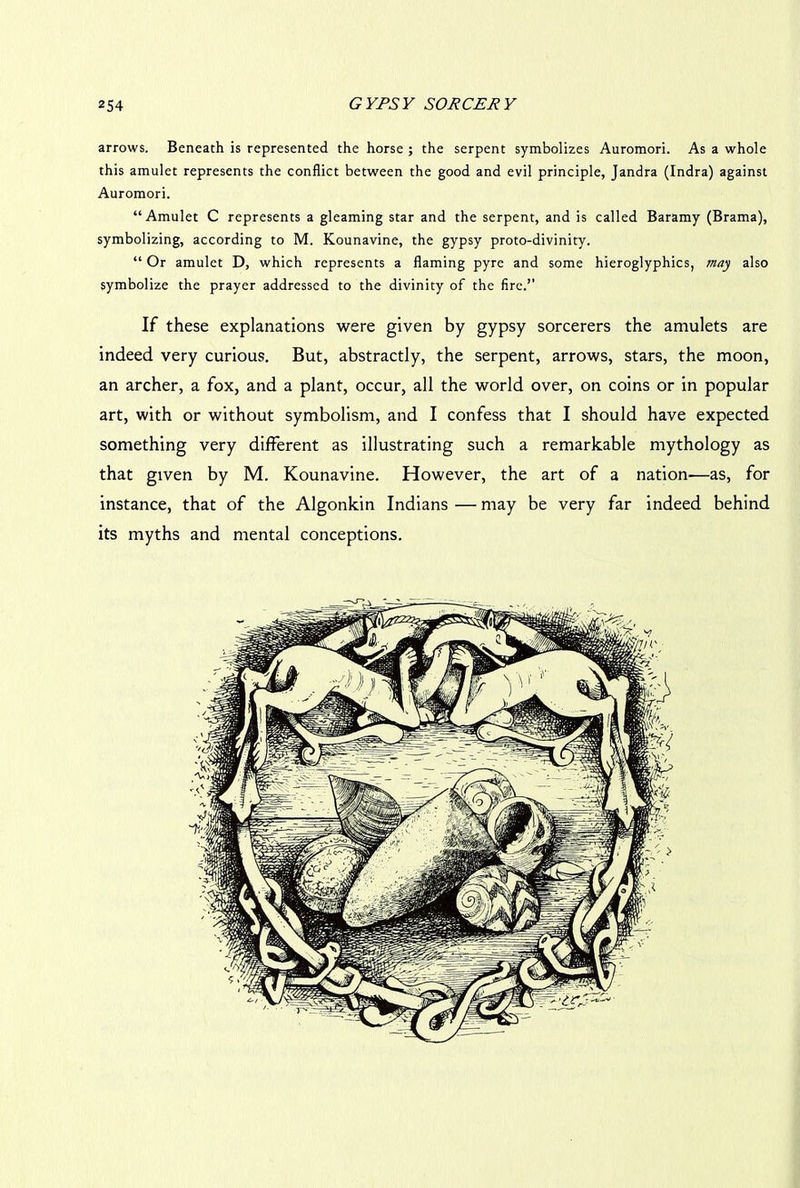 arrows. Beneath is represented the horse ; the serpent symbolizes Auromori. As a whole this amulet represents the conflict between the good and evil principle, Jandra (Indra) against Auromori. “Amulet C represents a gleaming star and the serpent, and is called Baramy (Brama), symbolizing, according to M. Kounavine, the gypsy proto-divinity. “ Or amulet D, which represents a flaming pyre and some hieroglyphics, may also symbolize the prayer addressed to the divinity of the fire.” If these explanations were given by gypsy sorcerers the amulets are indeed very curious. But, abstractly, the serpent, arrows, stars, the moon, an archer, a fox, and a plant, occur, all the world over, on coins or in popular art, with or without symbolism, and I confess that I should have expected something very different as illustrating such a remarkable mythology as that given by M. Kounavine. However, the art of a nation-—as, for instance, that of the Algonkin Indians — may be very far indeed behind its myths and mental conceptions.