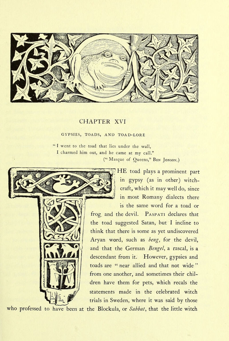CHAPTER XVI GYPSIES, TOADS, AND TOAD-LORE “ I went to the toad that lies under the wall, I charmed him out, and he came at my call.” (“ Masque of Oueens,” Ben Jonson.) HE toad plays a prominent part i gypsy (as 'n other) witch- craft, which it may well do, since in most Romany dialects there is the same word for a toad or frog, and the devil. Paspati declares that the toad suggested Satan, hut I incline to think that there is some as yet undiscovered Aryan word, such as beng, for the devil, and that the German Bengel, a rascal, is a descendant from it. However, gypsies and toads are “ near allied and that not wide ” from one another, and sometimes their chil- dren have them for pets, which recals the statements made in the celebrated witch trials in Sweden, where it was said by those who professed to have been at the Blockula, or Sabbat, that the little witch