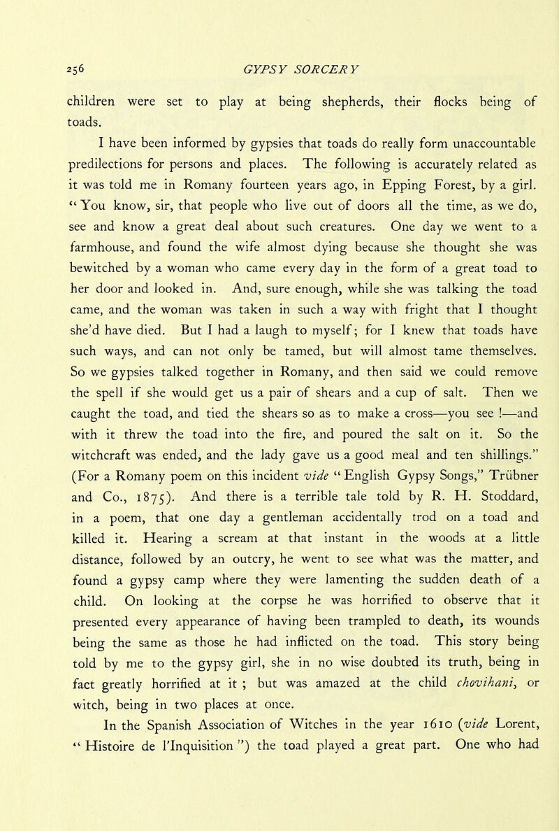 children were set to play at being shepherds, their flocks being of toads. I have been informed by gypsies that toads do really form unaccountable predilections for persons and places. The following is accurately related as it was told me in Romany fourteen years ago, in Epping Forest, by a girl. “ You know, sir, that people who live out of doors all the time, as we do, see and know a great deal about such creatures. One day we went to a farmhouse, and found the wife almost dying because she thought she was bewitched by a woman who came every day in the form of a great toad to her door and looked in. And, sure enough, while she was talking the toad came, and the woman was taken in such a way with fright that I thought she’d have died. But I had a laugh to myself; for I knew that toads have such ways, and can not only be tamed, but will almost tame themselves. So we gypsies talked together in Romany, and then said we could remove the spell if she would get us a pair of shears and a cup of salt. Then we caught the toad, and tied the shears so as to make a cross—you see !—and with it threw the toad into the fire, and poured the salt on it. So the witchcraft was ended, and the lady gave us a good meal and ten shillings.” (For a Romany poem on this incident vide “ English Gypsy Songs,” Triibner and Co., 1875). And there is a terrible tale told by R. H. Stoddard, in a poem, that one day a gentleman accidentally trod on a toad and killed it. Hearing a scream at that instant in the woods at a little distance, followed by an outcry, he went to see what was the matter, and found a gypsy camp where they were lamenting the sudden death of a child. On looking at the corpse he was horrified to observe that it presented every appearance of having been trampled to death, its wounds being the same as those he had inflicted on the toad. This story being told by me to the gypsy girl, she in no wise doubted its truth, being in fact greatly horrified at it ; but was amazed at the child chovihani, or witch, being in two places at once. In the Spanish Association of Witches in the year 1610 (vide Lorent, “ Histoire de l’lnquisition ”) the toad played a great part. One who had