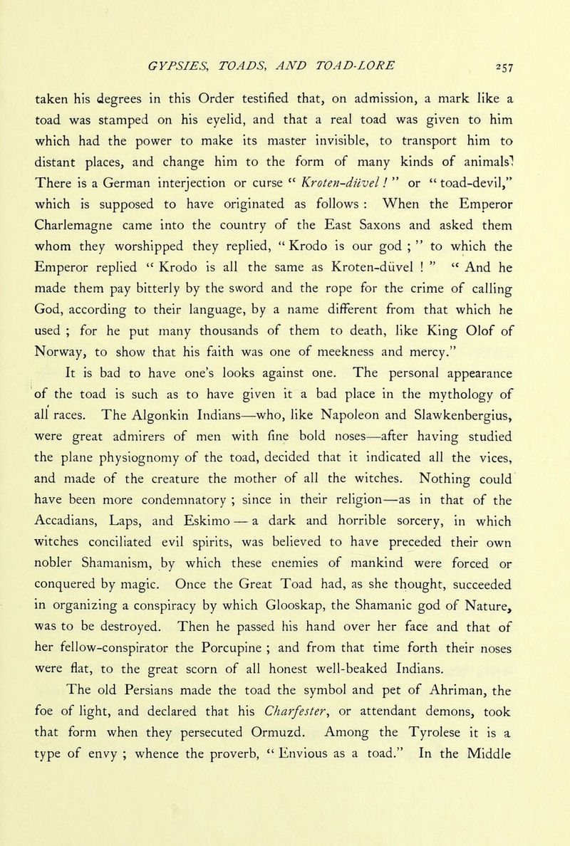 taken his degrees in this Order testified that, on admission, a mark like a toad was stamped on his eyelid, and that a real toad was given to him which had the power to make its master invisible, to transport him to distant places, and change him to the form of many kinds of animals'! There is a German interjection or curse cc Kroten-diivel! ” or “ toad-devil,” which is supposed to have originated as follows : When the Emperor Charlemagne came into the country of the East Saxons and asked them whom they worshipped they replied, “ Krodo is our god ; ” to which the Emperor replied “ Krodo is all the same as Kroten-diivel ! ” “ And he made them pay bitterly by the sword and the rope for the crime of calling God, according to their language, by a name different from that which he used ; for he put many thousands of them to death, like King Olof of Norway, to show that his faith was one of meekness and mercy.” It is bad to have one’s looks against one. The personal appearance of the toad is such as to have given it a bad place in the mythology of all races. The Algonkin Indians—who, like Napoleon and Slawkenbergius, were great admirers of men with fine bold noses—after having studied the plane physiognomy of the toad, decided that it indicated all the vices, and made of the creature the mother of all the witches. Nothing could have been more condemnatory ; since in their religion—as in that of the Accadians, Laps, and Eskimo — a dark and horrible sorcery, in which witches conciliated evil spirits, was believed to have preceded their own nobler Shamanism, by which these enemies of mankind were forced or conquered by magic. Once the Great Toad had, as she thought, succeeded in organizing a conspiracy by which Glooskap, the Shamanic god of Nature, was to be destroyed. Then he passed his hand over her face and that of her fellow-conspirator the Porcupine ; and from that time forth their noses were flat, to the great scorn of all honest well-beaked Indians. The old Persians made the toad the symbol and pet of Ahriman, the foe of light, and declared that his Charfester, or attendant demons, took that form when they persecuted Ormuzd. Among the Tyrolese it is a type of envy ; whence the proverb, “ Envious as a toad.” In the Middle