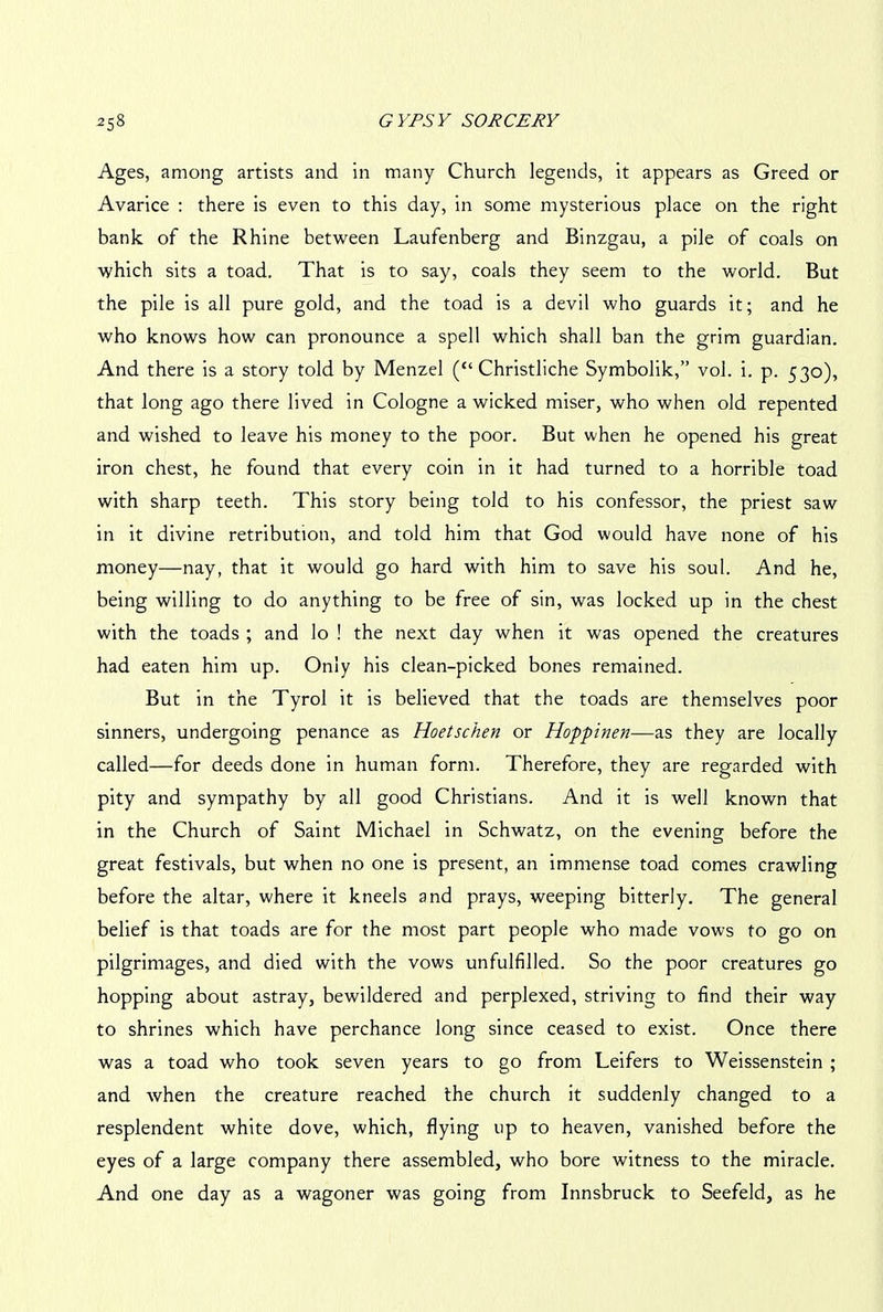 Ages, among artists and in many Church legends, it appears as Greed or Avarice : there is even to this day, in some mysterious place on the right bank of the Rhine between Laufenberg and Binzgau, a pile of coals on which sits a toad. That is to say, coals they seem to the world. But the pile is all pure gold, and the toad is a devil who guards it; and he who knows how can pronounce a spell which shall ban the grim guardian. And there is a story told by Menzel (“ Christliche Symbolik,” vol. i. p. 530), that long ago there lived in Cologne a wicked miser, who when old repented and wished to leave his money to the poor. But when he opened his great iron chest, he found that every coin in it had turned to a horrible toad with sharp teeth. This story being told to his confessor, the priest saw in it divine retribution, and told him that God would have none of his money—nay, that it would go hard with him to save his soul. And he, being willing to do anything to be free of sin, was locked up in the chest with the toads ; and lo ! the next day when it was opened the creatures had eaten him up. Only his clean-picked bones remained. But in the Tyrol it is believed that the toads are themselves poor sinners, undergoing penance as Hoetschen or Hoppinen—as they are locally called—for deeds done in human form. Therefore, they are regarded with pity and sympathy by all good Christians. And it is well known that in the Church of Saint Michael in Schwatz, on the evening before the great festivals, but when no one is present, an immense toad comes crawling before the altar, where it kneels and prays, weeping bitterly. The general belief is that toads are for the most part people who made vows to go on pilgrimages, and died with the vows unfulfilled. So the poor creatures go hopping about astray, bewildered and perplexed, striving to find their way to shrines which have perchance long since ceased to exist. Once there was a toad who took seven years to go from Leifers to Weissenstein ; and when the creature reached the church it suddenly changed to a resplendent white dove, which, flying up to heaven, vanished before the eyes of a large company there assembled, who bore witness to the miracle. And one day as a wagoner was going from Innsbruck to Seefeld, as he
