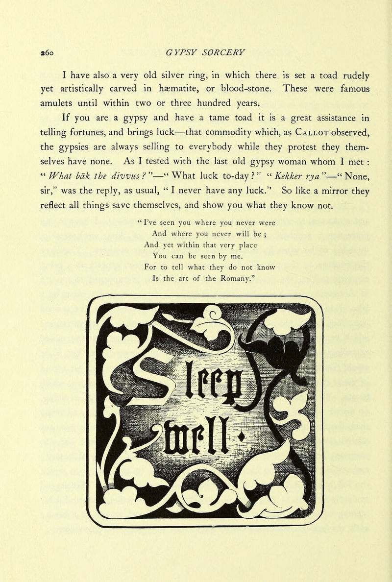 I have also a very old silver ring, in which there is set a toad rudely yet artistically carved in haematite, or blood-stone. These were famous amulets until within two or three hundred years. If you are a gypsy and have a tame toad it is a great assistance in telling fortunes, and brings luck—that commodity which, as Callot observed, the gypsies are always selling to everybody while they protest they them- selves have none. As I tested with the last old gypsy woman whom I met : “ What bak the divvus ? ”—“ What luck to-day ? ” “ Kekker rya ”—“ None, sir,” was the reply, as usual, “ I never have any luck.” So like a mirror they reflect all things save themselves, and show you what they know not. “ I’ve seen you where you never were And where you never will be ; And yet within that very place You can be seen by me. For to tell what they do not know Is the art of the Romany.”