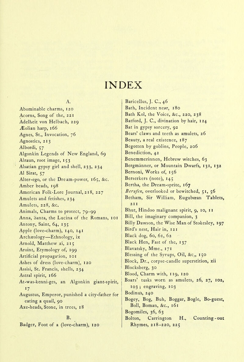 INDEX A. Abominable charms, 120 Acorns, Song of the, 221 Adelheit von Helbach, 229 Aiolian harp, 166 Agnes, St., Invocation, 76 Agnostics, 21 3 Albordi, 57 Algonkin Legends of New England, 69 Alraun, root image, 153 Alsatian gypsy girl and shell, 233, 234 A1 Sirat, 57 Alter-ego, or the Dream-power, 165, &c. Amber beads, 198 American Folk-Lore Journal, 218, 227 Amulets and fetishes, 234 Amulets, 228, &c. Animals, Charms to protect, 79-99 Anna, Santa, the Lucina of the Romans, 101 Antony, Saint, 64, 135 Apple (love-charm), 140, 141 Archaeology—Ethnology, ix Arnold, Matthew xi, 21 5 Aroint, Etymology of, 199 Artificial propagation, 101 Ashes of dress (love-charm), 120 Assisi, St. Francis, shells, 234 Astral spirit, 166 At-was-kenni-ges, an Algonkin giant-spirit, 17 Augustus, Emperor, punished a city-father for eating a quail, 90 Axe-heads, Stone, in trees, 18 B. Badger, Foot of a (love-charm), 120 Baricellus, J. C., 46 Bath, Incident near, 180 Bath Kol, the Voice, &c., 220, 238 Batford, J. C., divination by hair, 124 Bat in gypsy sorcery, 92 Bears’ claws and teeth as amulets, 26 Beauty, areal existence, 187 Begotten by goblins. People, 206 Benediction, 42 Benemmerinnen, Hebrew witches, 63 Bergmanner, or Mountain Dwarfs, 131, 132 Bernoni, Works of, 156 Berserkers (note), 14; Bertha, the Dream-sprite, 167 Berufen, overlooked or bewitched, 51, 56 Betham, Sir William, Euguboean Tablets, 211 Bhut, Hindoo malignant spirit, 9, 10, 11 Bill, the imaginary companion, 3 Billy Dawson, the Wise Man of Stokesley, 197 Bird’s nest, Hair in, 121 Black dog, 60, 61, 62 Black Hen, Fast of the, 137 Blavatsky, Mme., 171 Blessing of the Syrups, Oil, &c„ 150 Block, Dr., corpse-candle superstition, xii Blocksberg, 30 Blood, Charm with, 119, 120 Boars’ tusks worn as amulets, 26, 27, 102, 103 ; engraving, 103 Bodinu's, 240 Bogey, Bog, Buh, Boggar, Bogle, Bo-guest, Boll, Boman, &c., 161 Bogomiles, 36, 63 Bolton, Carrington H., Counting-out Rhymes, 218-220, 225