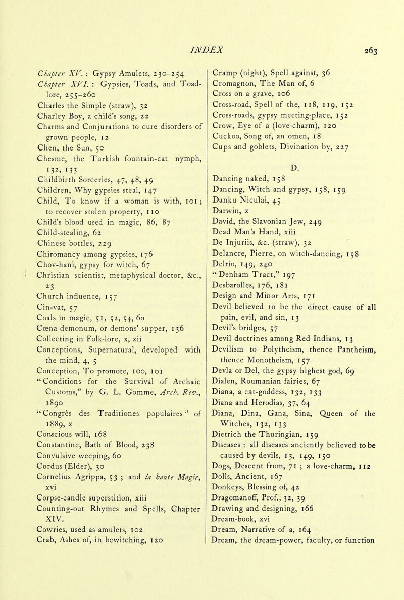 Chapter XV. : Gypsy Amulets, 230-254 Chapter XVI. : Gypsies, Toads, and Toad- lore, 255-260 Charles the Simple (straw), 32 Charley Boy, a child’s song, 22 Charms and Conjurations to cure disorders of grown people, 12 Chen, the Sun, 5c Chesme, the Turkish fountain-cat nymph, 132, 133 Childbirth Sorceries, 47, 48, 49 Children, Why gypsies steal, 147 Child, To know if a woman is with, 101 ; to recover stolen property, 110 Child’s blood used in magic, 86, 87 Child-stealing, 62 Chinese bottles, 229 Chiromancy among gypsies, 176 Chov-hani, gypsy for witch, 67 Christian scientist, metaphysical doctor. See., 23 Church influence, 157 Cin-vat, 57 Coals in magic, 51, 52, 54, 60 Ccena demonum, or demons’ supper, 136 Collecting in Folk-lore, x, xii Conceptions, Supernatural, developed with the mind, 4, 5 Conception, To promote, 100, 101 “Conditions for the Survival of Archaic Customs,” by G. L. Gomme, Arch. Rev., 1890 “Congrcs des Traditiones populaires ” of 1 889, x Conscious will, 168 Constantine, Bath of Blood, 238 Convulsive weeping, 60 Cordus (Elder), 30 Cornelius Agrippa, 53 ; and la haute Magie, xv i Corpse-candle superstition, xiii Counting-out Rhymes and Spells, Chapter XIV. Cowries, used as amulets, 102 Crab, Ashes of, in bewitching, 120 Cramp (night). Spell against, 36 Cromagnon, The Man of, 6 Cross on a grave, 106 Cross-road, Spell of the, 118, 119, 152 Cross-roads, gypsy meeting-place, 152 Crow, Eye of a (love-charm), 120 Cuckoo, Song of, an omen, 18 Cups and goblets, Divination by, 227 D. Dancing naked, 158 Dancing, Witch and gypsy, 158, 159 Danku Niculai, 45 Darwin, x David, the Slavonian Jew, 249 Dead Man’s Hand, xiii De Injuriis, &c. (straw), 32 Delancre, Pierre, on witch-dancing, 158 Delrio, 149, 240 “Denham Tract,” 197 Desbarolles, 176, 1 81 Design and Minor Arts, 171 Devil believed to be the direct cause of all pain, evil, and sin, 1 3 Devil’s bridges, 57 Devil doctrines among Red Indians, 13 Devilism to Polytheism, thence Pantheism, thence Monotheism, 157 Devla or Del, the gypsy highest god, 69 Dialen, Roumanian fairies, 67 Diana, a cat-goddess, 132, 333 Diana and Herodias, 37, 64 Diana, Dina, Gana, Sina, Queen of the Witches, 132, 133 Dietrich the Thuringian, 159 Diseases : all diseases anciently believed to be caused by devils, 13, 149, 150 Dogs, Descent from, 71 ; a love-charm, 112 Dolls, Ancient, 167 Donkeys, Blessing of, 42 DragomanofF, Prof., 32, 39 Drawing and designing, 166 Dream-book, xvi Dream, Narrative of a, 164 Dream, the dream-power, faculty, or function