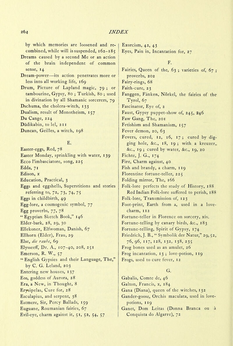 by which memories are loosened and re- combined, while will is suspended, 162-185 Dreams caused by a second Me or an action of the brain independent of common sense, 14 Dream-power—its action penetrates more or less into all working life, 169 Drum, Picture of Lapland magic, 79 ; or tambourine, Gypsy, 80 ; Turkish, 80 ; used in divination by all Shamanic sorcerers, 79 Dschuma, the cholera-witch, 133 Dualism, result of Monotheism, 157 Du Cange, 224 Dudikabin, to lei, 211 Duncan, Geilles, a witch, 198 E. Easter-eggs, Red, 78 Easter Monday, sprinkling with water, 139 Ecco l’imbasciatore, song, 225 Edda, 71 Edison, x Education, Practical, 3 Eggs and eggshells, Superstitions and stories referring to, 72, 73, 74, 75 Eggs in childbirth, 49 Egg-lore, a cosmogonic symbol, 77 Egg proverbs, 77, 78 “Egyptian Sketch Book,” 146 Elder-bark, 28, 29, 30 Ellekoner, Elfwoman, Danish, 67 Ellhorn (Elder), Frau, 29 Else, die rauhe, 69 Elysseeff, Dr. A., 107-40, 208, 251 Emerson, R. W., 57 “ English Gypsies and their Language, The,” by C. G. Leland, 203 Entering new houses, 137 Eos, goddess of Aurora, 28 Era, a New, in Thought, 8 Erysipelas, Cure for, 28 Esculapius, and serpent, 38 Estmere, Sir, Percy Ballads, 159 Euguane, Roumanian fairies, 67 Evil-eye, charm against it, 51, 52, 54, 57 Exorcism, 42, 43 Eyes, Pain in, Incantation for, 27 F. Fairies, Queen of the, 63 ; varieties of, 67 ; proverbs, 202 Fairy-rings, 68 Faith-cure, 23 Fanggen, FankeR, Norkel, the fairies of the Tyrol, 67 Fascinator, Eye of, 2 Faust, Gypsy puppet-show of, 245, 246 Faw Gang, The, 201 Fetishism and Shamanism, 157 Fever demon, 20, 63 Fevers, cured, 12, 16, 17 ; cured by dig- ging hole, See., 18, 19; with a kreuzer,. &c., 19 ; cured by water, &c., 19, 20 Fichte, J. G., 174 Fire, Charm against, 40 Fish and brandy, a charm, 119 Florentine fortune-teller, 225 Folding mirror, The, 166 Folk-lore perfects the study of History, 188 Red Indian Folk-lore suffered to perish, 188 Folk-lore, Transmission of, 123 Foot-print, Earth from a, used in a love- charm, 112 Fortune-teller in Florence on sorcery, xiv. Fortune-telling by canary birds, &c., 183 Fortune-telling, Spirit of Gypsy, 174 Friedrich, J. B., “ Symbolik der Natur,” 29, 52, 76, 96, 117, 128, 132, 138, 235 Frog bones used as an amulet, 26 Frog incantation, 13 ; love-potion, 1 19 Frogs, used to cure fever, 12 G. Gabalis, Comte de, 46 Galton, Francis, x, 184 Gana (Diana), queen of the witches, 132 Gander-goose, Orchis maculata, used in love- potions, 119 Ganet, Dom Leitas (Donna Branca ou a Conquista do Algarre), 72