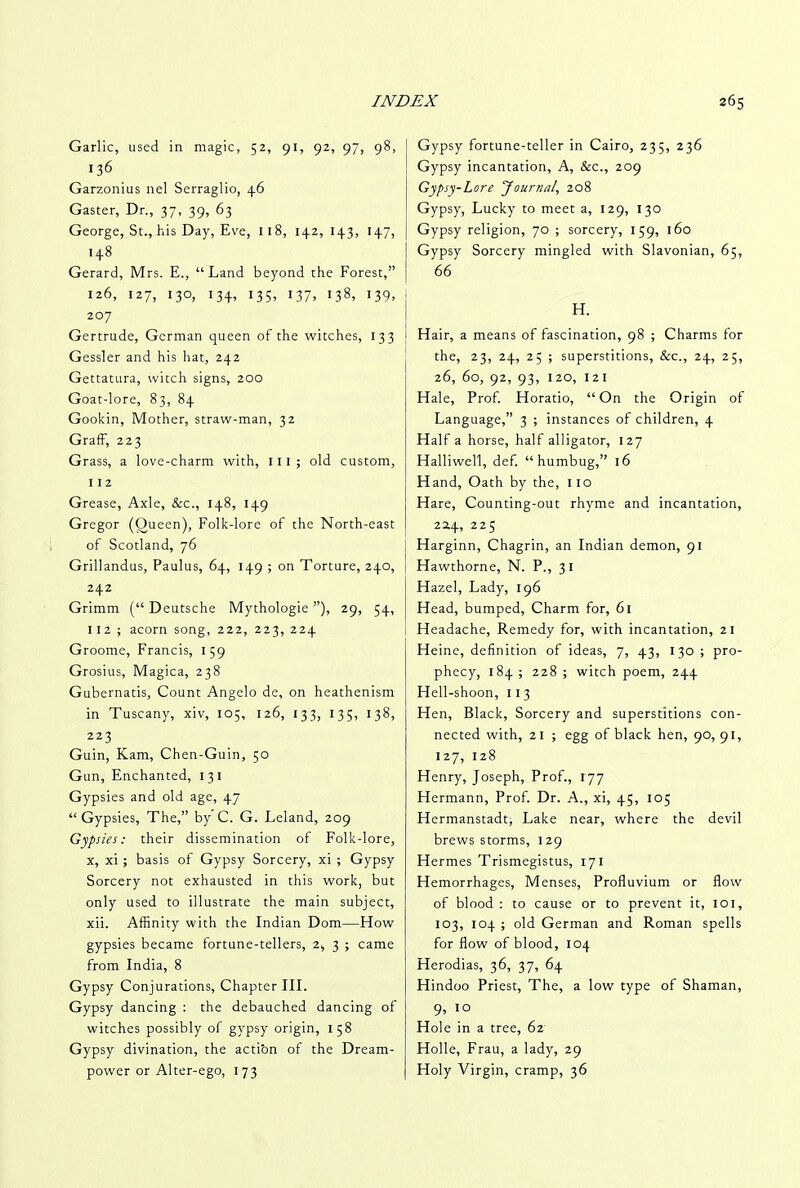 Garlic, used in magic, 52, 91, 92, 97, 98, 136 Garzonius nel Serraglio, 46 Gaster, Dr., 37, 39, 63 George, St., his Day, Eve, 118, 142, 143, 147, 148 Gerard, Mrs. E., “Land beyond the Forest,” 126, 127, 130, 134, 135, 137, 138, 139, 207 Gertrude, German queen of the witches, 133 Gessler and his hat, 242 Gettatura, witch signs, 200 Goat-lore, 83, 84 Gookin, Mother, straw-man, 32 Graff, 223 Grass, a love-charm with, ill; old custom, 112 Grease, Axle, &c., 148, 149 Gregor (Queen), Folk-lore of the North-east of Scotland, 76 Grillandus, Paulus, 64, 149 ; on Torture, 240, 242 Grimm (“ Deutsche Mythologie ”), 29, 54, 112 ; acorn song, 222, 223, 224 Groome, Francis, 159 Grosius, Magica, 238 Gubernatis, Count Angelo de, on heathenism in Tuscany, xiv, 105, 126, 133, 135, 138, 223 Guin, Kam, Chen-Guin, 50 Gun, Enchanted, 131 Gypsies and old age, 47 “Gypsies, The,” by C. G. Leland, 209 Gypsies: their dissemination of Folk-lore, x, xi ; basis of Gypsy Sorcery, xi ; Gypsy Sorcery not exhausted in this work, but only used to illustrate the main subject, xii. Affinity with the Indian Dom—How gypsies became fortune-tellers, 2, 3 ; came from India, 8 Gypsy Conjurations, Chapter III. Gypsy dancing : the debauched dancing of witches possibly of gypsy origin, 158 Gypsy divination, the acti'on of the Dream- power or Alter-ego, 173 Gypsy fortune-teller in Cairo, 235, 236 Gypsy incantation. A, &c., 209 Gypsy-Lore 'Journal, 208 Gypsy, Lucky to meet a, 129, 130 Gypsy religion, 70 ; sorcery, 159, 160 Gypsy Sorcery mingled with Slavonian, 65, Hair, a means of fascination, 98 ; Charms for the, 23, 24, 25 ; superstitions, &c., 24, 25, 26, 60, 92, 93, 120, 12 1 Hale, Prof. Horatio, “ On the Origin of Language,” 3 ; instances of children, 4 Half a horse, half alligator, 127 Halliwell, def. “humbug,” 16 Hand, Oath by the, 110 Hare, Counting-out rhyme and incantation, 22,4, 225 Harginn, Chagrin, an Indian demon, 91 Hawthorne, N. P., 31 Hazel, Lady, 196 Head, bumped, Charm for, 61 Headache, Remedy for, with incantation, 21 Heine, definition of ideas, 7, 43, 130 ; pro- phecy, 184 ; 228 ; witch poem, 244 Hell-shoon, 11 3 Hen, Black, Sorcery and superstitions con- nected with, 21 ; egg of black hen, 90,91, 127, 128 Henry, Joseph, Prof., 177 Hermann, Prof. Dr. A., xi, 45, 105 Hermanstadt, Lake near, where the devil brews storms, l 29 Hermes Trismegistus, 171 Hemorrhages, Menses, Profluvium or flow of blood : to cause or to prevent it, 101, 103, 104 ; old German and Roman spells for flow of blood, 104 Herodias, 36, 37, 64 Hindoo Priest, The, a low type of Shaman, 9, 10 Hole in a tree, 62 Holle, Frau, a lady, 29 Holy Virgin, cramp, 36