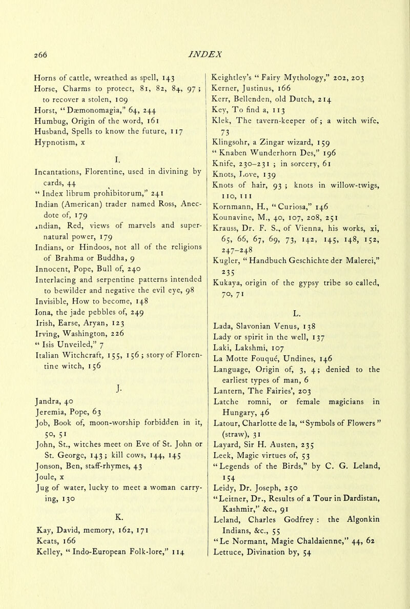 Horns of cattle, wreathed as spell, 143 Horse, Charms to protect, 81, 82, 84, 97 ; to recover a stolen, 109 Horst, “ Dasmonomagia,” 64, 244 Humbug, Origin of the word, 161 Husband, Spells to know the future, 117 Hypnotism, x I. Incantations, Florentine, used in divining by cards, 44 “ Index librum prohibitorum,” 241 Indian (American) trader named Ross, Anec- [ dote of, 179 endian, Red, views of marvels and super- natural power, 179 Indians, or Hindoos, not all of the religions of Brahma or Buddha, 9 Innocent, Pope, Bull of, 240 Interlacing and serpentine patterns intended to bewilder and negative the evil eye, 98 Invisible, How to become, 148 Iona, the jade pebbles of, 249 Irish, Earse, Aryan, 123 Irving, Washington, 226 “ Isis Unveiled,” 7 Italian Witchcraft, 155, 1 56 ; story of Floren- tine witch, I 56 J- Jandra, 40 Jeremia, Pope, 63 Job, Book of, moon-worship forbidden in it, 5°. 51 John, St., witches meet on Eve of St. John or St. George, 143; kill cows, 144, 145 Jonson, Ben, staff-rhymes, 43 Joule, x Jug of water, lucky to meet a woman carry- ing, 130 K. Kay, David, memory, 162, 171 Keats, 166 Kelley, “Indo-European Folk-lore,” 114 Keightley’s “ Fairy Mythology,” 202, 203 Kerner, Justinus, 166 Kerr, Bellcnden, old Dutch, 214 1 Key, To find a, 11 3 Klek, The tavern-keeper of; a witch wife, 73 Klingsohr, a Zingar wizard, 159 “ Knaben Wunderhorn Des,” 196 Knife, 230-231 ; in sorcery, 61 Knots, Love, 139 Knots of hair, 93 ; knots in willow-twigs, 110, in Kornmann, H., “Curiosa,” 146 Kounavine, M., 40, 107, 208, 251 Krauss, Dr. F. S., of Vienna, his works, xi, 65, 66, 67, 69, 73, 142, 145, 148, 152, 247-248 Kugler, “ Handbuch Geschichte der Malerei,” 235 Kukaya, origin of the gypsy tribe so called, 7°, 71 L. Lada, Slavonian Venus, 138 Lady or spirit in the well, 137 Laki, Lakshmi, 107 La Motte Fouque, Undines, 146 Language, Origin of, 3, 4; denied to the earliest types of man, 6 Lantern, The Fairies’, 203 Latche romni, or female magicians in Hungary, 46 Latour, Charlotte de la, “ Symbols of Flowers ” (straw), 3 1 Layard, Sir H. Austen, 23; Leek, Magic virtues of, 53 “Legends of the Birds,” by C. G. Leland, 154 Leidy, Dr. Joseph, 250 “Leitner, Dr., Results of a Tour in Dardistan, Kashmir,” &c., 91 Leland, Charles Godfrey : the Algonkin Indians, &c., 55 “Le Normant, Magie Chaldaienne,” 44, 62 Lettuce, Divination by, 54
