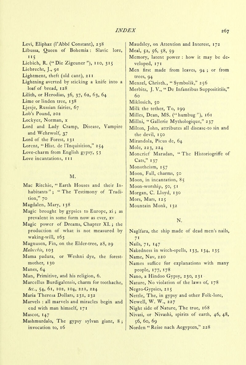 Levi, Eliphaz (l’Abbe Constant), 238 Li'bussa, Queen of Bohemia : Slavic lore, ”5 Liebich, R. (“Die Zigeuner ”), 110, 315 Liebrecht, J., 91 Lightment, theft (old cant), 211 Lightning averted by sticking a knife into a loaf of bread, 128 Lilith, or Herodias, 36, 37, 62, 63, 64 Lime or linden tree, 1 38 Ljesje, Russian fairies, 67 Lob’s Pound, 202 Lockyer, Norman, x Lord and Lady Cramp, Disease, Vampire and Wehrvvolf, 37 Lord of the Forest, 13 1 Lorent, “Hist, de 1’Inquisition,” 254 Love-charm from English gypsy, 53 Love incantations, 111 M. Mac Ritchie, “ Earth Houses and their In- habitants”; “The Testimony of Tradi- tion,” 70 Magdalen, Mary, 138 Magic brought by gypsies to Europe, xi ; as prevalent in some form now as ever, xv Magic power of Dreams, Chapter XI. ; the production of what is not measured by waking-will, 163 Magnusen, Fin, on the Elder-tree, 28, 29 Malocchio, 103 Mama padura, or Weshni dye, the forest- mother, 130 Manes, 64 Man, Primitive, and his religion, 6. Marcellus Burdigalensis, charm for toothache, &c., 54, 61, 102, 104, 221, 224 Maria Theresa Dollars, 231, 232 Marvels : all marvels and miracles begin and end with man himself, 171 Mascot, 147 Mashmurdalo, The gypsy sylvan giant, 8 ; invocation to, 16 Maudsley, on Attention and Interest, 172 Meal, 52, 56, 58, 59 Memory, latent power : how it may be de- veloped, 171 Men first made from leaves, 94 ; or from trees, 94 Menzel, Christh., “ Symbolik,” 256 Merbitz, J. V., “ Dc Infantibus Supposititiis,” 60 Miklosich, 50 Milk the tether, To, 199 Milles, Dean, MS. (“humbug”), 161 Millni, “Gallerie Mythologique,” 237 Milton, John, attributes all disease-to sin and the devil, 1 50 Mirandola, Picus de, 64 Mole, 223, 224 Moncrief Maradan, “ The HistoriogrifFe of Cats,” 137 Monotheism, 157 Moon, Full, charms, 5c Moon, in incantation, 85 Moon-worship, 50, 5 1 Morgan, C. Lloyd, 130 Mors, Mars, 125 Mountain Monk, 132 N. Naglfara, the ship made of dead men’s nails, 71 Nails, 71, 147 Nakedness in witch-spells, 133, 134, 135 Name, Nav, 220 Names suffice for explanations with many people, 177, 178 Nano, a Hindoo Gypsy, 230, 231 Nature, No violation of the laws of, 178 Negro-Gypsies, 215 Nettle, The, in gypsy and other Folk-lore, Newell, W. W., 227 Night side of Nature, The true, 168 Nivasi, or Nivashi, spirits of earth, 46, 48, 56, 60, 69 Norden “Reise nach Aegvpten,” 228
