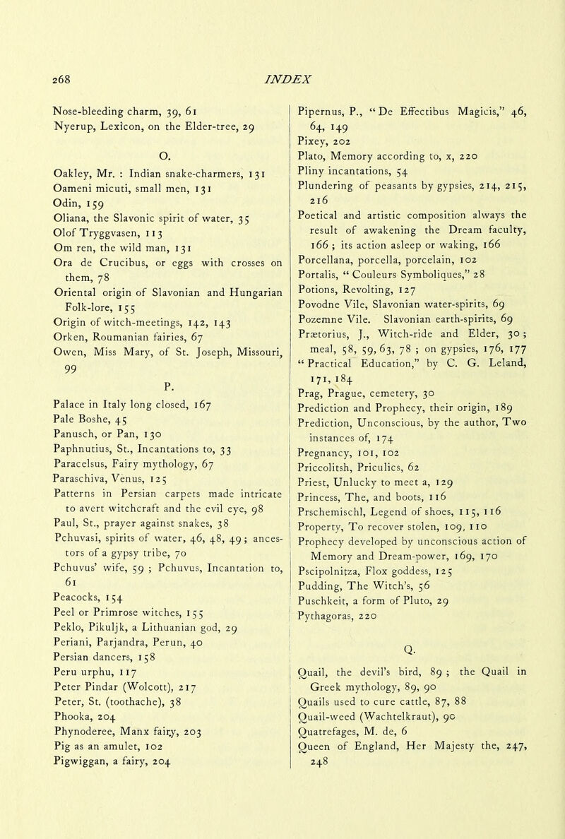 Nose-bleeding charm, 39, 61 Nyerup, Lexicon, on the Elder-tree, 29 O. Oakley, Mr. : Indian snake-charmers, 131 Oameni micuti, small men, 131 Odin, 159 Oliana, the Slavonic spirit of water, 35 Olof Tryggvasen, 113 Om ren, the wild man, 131 Ora de Crucibus, or eggs with crosses on them, 78 Oriental origin of Slavonian and Hungarian Folk-lore, 155 Origin of witch-meetings, 142, 143 Orken, Roumanian fairies, 67 Owen, Miss Mary, of St. Joseph, Missouri, 99 P. Palace in Italy long closed, 167 Pale Boshe, 45 Panusch, or Pan, 130 Paphnutius, St., Incantations to, 33 Paracelsus, Fairy mythology, 67 Paraschiva, Venus, 12; Patterns in Persian carpets made intricate to avert witchcraft and the evil eye, 98 Paul, St., prayer against snakes, 38 Pchuvasi, spirits of water, 46, 48, 49 ; ances- tors of a gypsy tribe, 70 Pchuvus’ wife, 59 ; Pchuvus, Incantation to, 61 Peacocks, 154 Peel or Primrose witches, 155 Peklo, Pikuljk, a Lithuanian god, 29 Periani, Parjandra, Perun, 40 Persian dancers, 158 Peru urphu, 117 Peter Pindar (Wolcott), 217 Peter, St. (toothache), 38 Phooka, 204 Phynoderee, Manx fair.y, 203 Pig as an amulet, 102 Pigwiggan, a fairy, 204 Pipernus, P., “ De Effectibus Magicis,” 46, 64, 149 Pixey, 202 Plato, Memory according to, x, 220 Pliny incantations, 54 Plundering of peasants by gypsies, 214, 215, 216 Poetical and artistic composition always the result of awakening the Dream faculty, 166 ; its action asleep or waking, 166 Porcellana, porcella, porcelain, 102 Portalis, “ Couleurs Symboliques,” 28 Potions, Revolting, 127 Povodne Vile, Slavonian water-spirits, 69 Pozemne Vile. Slavonian earth-spirits, 69 Prastorius, J., Witch-ride and Elder, 30; meal, 58, 59,63, 78 ; on gypsies, 176, 177 “ Practical Education,” by C. G. Leland, 171, 184 Prag, Prague, cemetery, 30 Prediction and Prophecy, their origin, 189 Prediction, Unconscious, by the author, Two instances of, 174 Pregnancy, 101, 102 Priccolitsh, Priculics, 62 Priest, Unlucky to meet a, 129 Princess, The, and boots, 116 Prschemischl, Legend of shoes, 115, 116 Property, To recover stolen, 109, 110 Prophecy developed by unconscious action of Memory and Dream-power, 169, 170 Pscipolnitza, Flox goddess, 125 Pudding, The Witch’s, 56 Puschkeit, a form of Pluto, 29 Pythagoras, 220 Q. i j Quail, the devil’s bird, 89 ; the Quail in Greek mythology, 89, 90 Ouails used to cure cattle, 87, 88 Ouail-weed (Wachtelkraut), 9c Quatrefages, M. de, 6 Queen of England, Her Majesty the, 247, 248