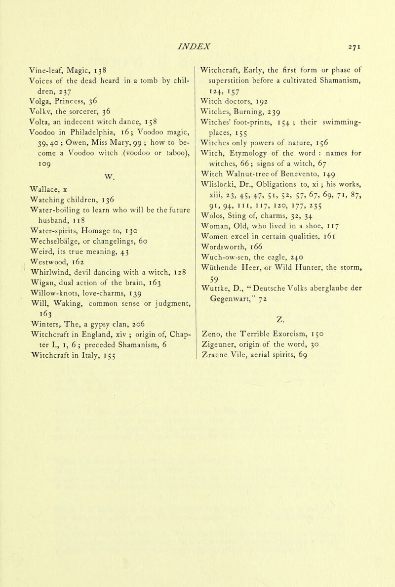 Vine-leaf, Magic, 138 Voices of the dead heard in a tomb by chil- dren, 237 Volga, Princess, 36 Volkv, the sorcerer, 36 Volta, an indecent witch dance, 158 Voodoo in Philadelphia, 16; Voodoo magic, 39, 40 ; Owen, Miss Mary, 99 ; how to be- come a Voodoo witch (voodoo or taboo), 109 W. Wallace, x Watching children, 136 Water-boiling to learn who will be the future husband, 1 18 Water-spirits, Homage to, 130 Wechselbalge, or changelings, 60 Weird, its true meaning, 43 Westwood, 162 Whirlwind, devil dancing with a witch, 128 Wigan, dual action of the brain, 163 Willow-knots, love-charms, 139 Will, Waking, common sense or judgment, 163 Winters, The, a gypsy clan, 206 Witchcraft in England, xiv ; origin of, Chap- ter I., 1, 6 ; preceded Shamanism, 6 Witchcraft in Italy, 155 Witchcraft, Early, the first form or phase of superstition before a cultivated Shamanism, 124, 157 Witch doctors, 192 Witches, Burning, 239 Witches’foot-prints, 154; their swimming- places, 1 5 5 Witches only powers of nature, 156 Witch, Etymology of the word : names for witches, 66; signs of a witch, 67 Witch Walnut-tree of Benevento, 149 Wlislocki, Dr., Obligations to, xi ; his works, xiii, 23, 45, 47, 51, 52, 57, 67, 69, 71, 87, 91, 94, hi, 11 7, 120, 177, 235 Wolos, Sting of, charms, 32, 34 Woman, Old, who lived in a shoe, 117 Women excel in certain qualities, 161 Wordsworth, 166 Wuch-ow-sen, the eagle, 240 Wttthende Heer, or Wild Hunter, the storm, 59 Wuttke, D., “ Deutsche Volks aberglaube der Gegenwart,” 72 Z. Zeno, the Terrible Exorcism, 1 50 Zigeuner, origin of the word, 30 Zracne Vile, aerial spirits, 69