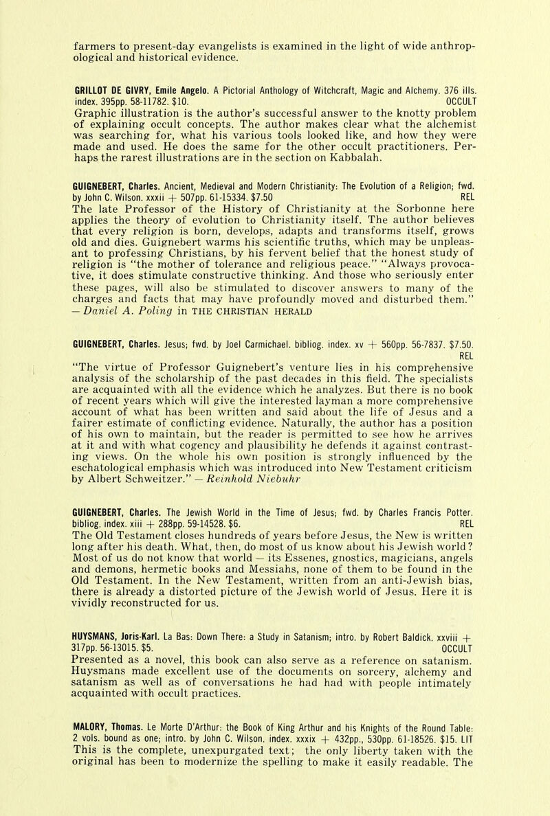 farmers to present-day evangelists is examined in the light of wide anthrop- ological and historical evidence. GRILLOT DE GIVRY, Emile Angelo. A Pictorial Anthology of Witchcraft, Magic and Alchemy. 376 ills, index. 395pp. 58-11782. $10. OCCULT Graphic illustration is the author’s successful answer to the knotty problem of explaining occult concepts. The author makes clear what the alchemist was searching for, what his various tools looked like, and how they were made and used. He does the same for the other occult practitioners. Per- haps the rarest illustrations are in the section on Kabbalah. GUIGNEBERT, Charles. Ancient, Medieval and Modern Christianity: The Evolution of a Religion; fwd. by John C. Wilson, xxxii + 507pp. 61-15334. $7.50 REL The late Professor of the History of Christianity at the Sorbonne here applies the theory of evolution to Christianity itself. The author believes that every religion is born, develops, adapts and transforms itself, grows old and dies. Guignebert warms his scientific truths, which may be unpleas- ant to professing Christians, by his fervent belief that the honest study of religion is “the mother of tolerance and religious peace.” “Always provoca- tive, it does stimulate constructive thinking. And those who seriously enter these pages, will also be stimulated to discover answers to many of the charges and facts that may have profoundly moved and disturbed them.” — Daniel A. Poling in the Christian herald GUIGNEBERT, Charles. Jesus; fwd. by Joel Carmichael, bibliog. index, xv + 560pp. 56-7837. $7.50. REL “The virtue of Professor Guignebert’s venture lies in his comprehensive analysis of the scholarship of the past decades in this field. The specialists are acquainted with all the evidence which he analyzes. But there is no book of recent years which will give the interested layman a more comprehensive account of what has been written and said about the life of Jesus and a fairer estimate of conflicting evidence. Naturally, the author has a position of his own to maintain, but the reader is permitted to see how he arrives at it and with what cogency and plausibility he defends it against contrast- ing views. On the whole his own position is strongly influenced by the eschatological emphasis which was introduced into New Testament criticism by Albert Schweitzer.” — Reinhold Niebuhr GUIGNEBERT, Charles. The Jewish World in the Time of Jesus; fwd. by Charles Francis Potter, bibliog. index, xiii + 288pp. 59-14528. $6. REL The Old Testament closes hundreds of years before Jesus, the New is written long after his death. What, then, do most of us know about his Jewish world ? Most of us do not know that world — its Essenes, gnostics, magicians, angels and demons, hermetic books and Messiahs, none of them to be found in the Old Testament. In the New Testament, written from an anti-Jewish bias, there is already a distorted picture of the Jewish world of Jesus. Here it is vividly reconstructed for us. HUYSMANS, Joris-Karl. La Bas: Down There: a Study in Satanism; intro, by Robert Baldick. xxviii -f- 317pp. 56-13015. $5. OCCULT Presented as a novel, this book can also serve as a reference on satanism. Huysmans made excellent use of the documents on sorcery, alchemy and satanism as well as of conversations he had had with people intimately acquainted with occult practices. MALORY, Thomas. Le Mode D'Arthur: the Book of King Arthur and his Knights of the Round Table: 2 vols. bound as one; intro, by John C. Wilson, index, xxxix + 432pp., 530pp. 61-18526. $15. LIT This is the complete, unexpurgated text; the only liberty taken with the original has been to modernize the spelling to make it easily readable. The