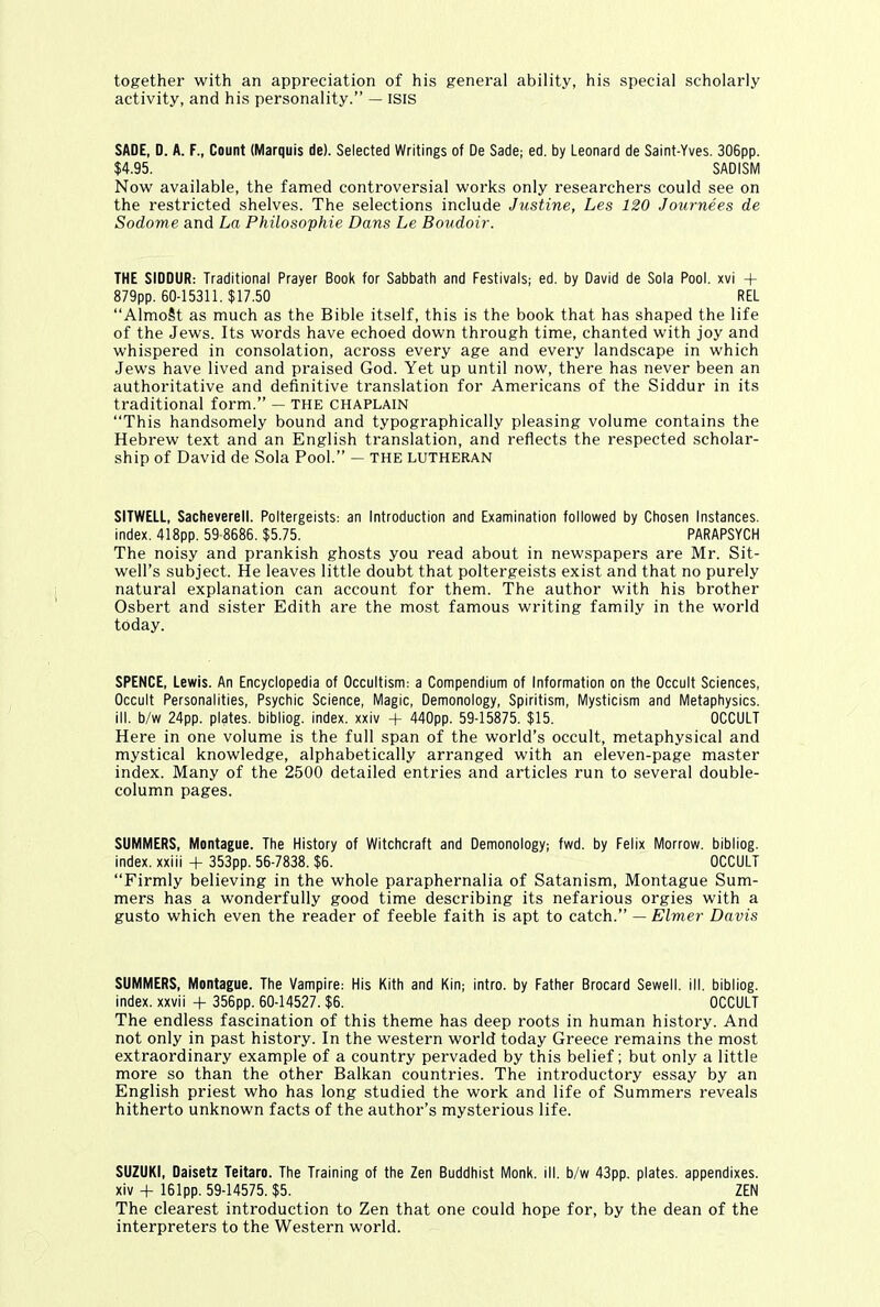 together with an appreciation of his general ability, his special scholarly activity, and his personality.” — ISIS SADE, D. A. F., Count (Marquis de). Selected Writings of De Sade; ed. by Leonard de Saint-Yves. 306pp. $4.95. SADISM Now available, the famed controversial works only researchers could see on the restricted shelves. The selections include Justine, Les 120 Journees de Sodome and La Philosophic Dans Le Boudoir. THE SIODUR: Traditional Prayer Book for Sabbath and Festivals; ed. by David de Sola Pool, xvi + 879pp. 60-15311. $17.50 REL “AlmoSt as much as the Bible itself, this is the book that has shaped the life of the Jews. Its words have echoed down through time, chanted with joy and whispered in consolation, across every age and every landscape in which Jews have lived and praised God. Yet up until now, there has never been an authoritative and definitive translation for Americans of the Siddur in its traditional form.” — the chaplain “This handsomely bound and typographically pleasing volume contains the Hebrew text and an English translation, and reflects the respected scholar- ship of David de Sola Pool.” — the Lutheran SITWELL, Sacheverell. Poltergeists: an Introduction and Examination followed by Chosen Instances, index. 418pp. 59-8686. $5.75. PARAPSYCH The noisy and prankish ghosts you read about in newspapers are Mr. Sit- well’s subject. He leaves little doubt that poltergeists exist and that no purely natural explanation can account for them. The author with his brother Osbert and sister Edith are the most famous writing family in the world today. SPENCE, Lewis. An Encyclopedia of Occultism: a Compendium of Information on the Occult Sciences, Occult Personalities, Psychic Science, Magic, Demonology, Spiritism, Mysticism and Metaphysics, ill. b/w 24pp. plates, bibliog. index, xxiv + 440pp. 59-15875. $15. OCCULT Here in one volume is the full span of the world’s occult, metaphysical and mystical knowledge, alphabetically arranged with an eleven-page master index. Many of the 2500 detailed entries and articles run to several double- column pages. SUMMERS, Montague. The History of Witchcraft and Demonology; fwd. by Felix Morrow, bibliog. index, xxiii + 353pp. 56-7838. $6. OCCULT “Firmly believing in the whole paraphernalia of Satanism, Montague Sum- mers has a wonderfully good time describing its nefarious orgies with a gusto which even the reader of feeble faith is apt to catch.” — Elmer Davis SUMMERS, Montague. The Vampire: His Kith and Kin; intro, by Father Brocard Sewell, ill. bibliog. index, xxvii + 356pp. 60-14527. $6. OCCULT The endless fascination of this theme has deep roots in human history. And not only in past history. In the western world today Greece remains the most extraordinary example of a country pervaded by this belief; but only a little more so than the other Balkan countries. The introductory essay by an English priest who has long studied the work and life of Summers reveals hitherto unknown facts of the author’s mysterious life. SUZUKI, Daisetz Teitaro. The Training of the Zen Buddhist Monk. ill. b/w 43pp. plates, appendixes, xiv + 161pp. 59-14575. $5. ZEN The clearest introduction to Zen that one could hope for, by the dean of the interpreters to the Western world.