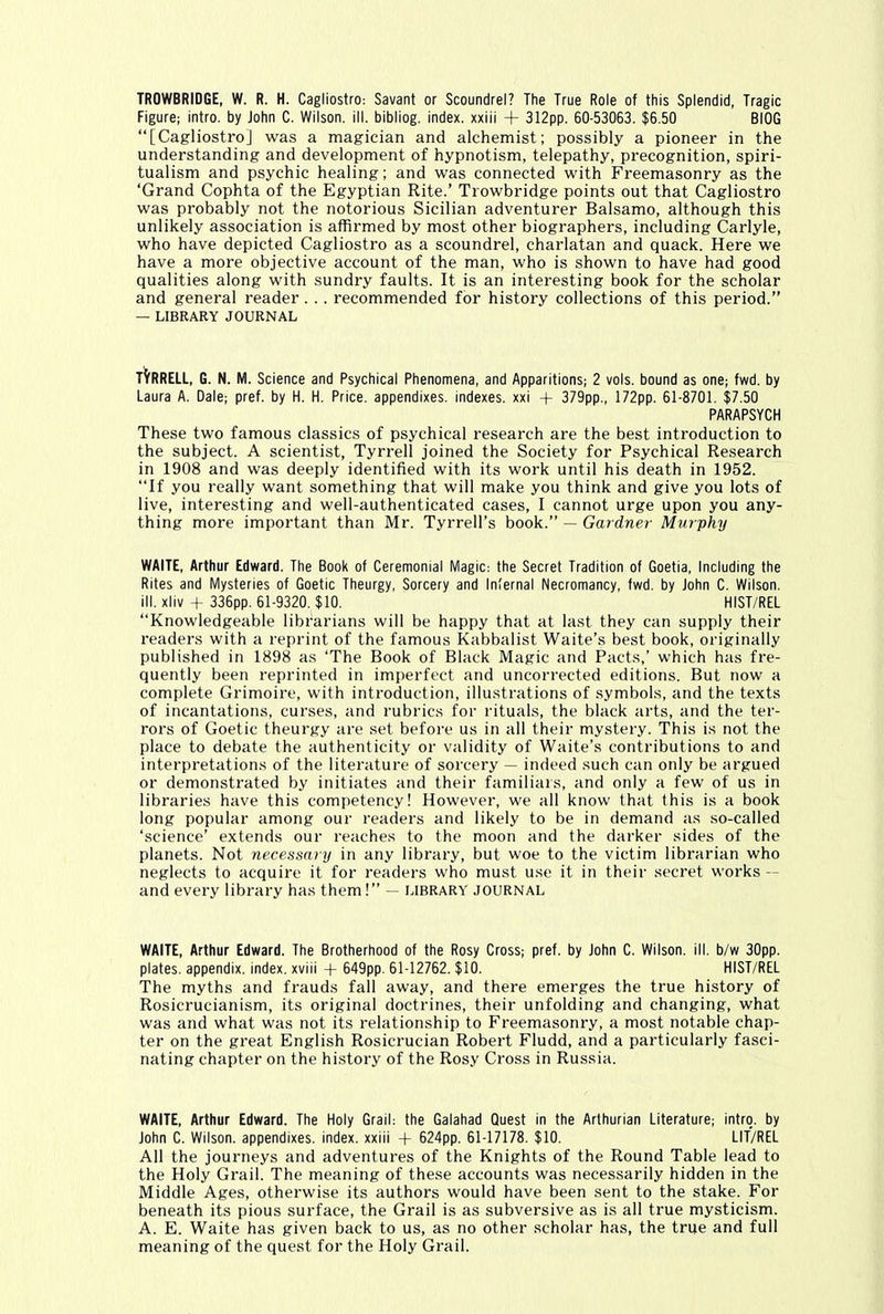 TROWBRIDGE, W. R. H. Cagliostro: Savant or Scoundrel? The True Role of this Splendid, Tragic Figure; intro, by John C. Wilson, ill. bibliog. index, xxiii + 312pp. 60-53063. $6.50 BIOG “[Cagliostro] was a magician and alchemist; possibly a pioneer in the understanding and development of hypnotism, telepathy, precognition, spiri- tualism and psychic healing; and was connected with Freemasonry as the ‘Grand Cophta of the Egyptian Rite.’ Trowbridge points out that Cagliostro was probably not the notorious Sicilian adventurer Balsamo, although this unlikely association is affirmed by most other biographers, including Carlyle, who have depicted Cagliostro as a scoundrel, charlatan and quack. Here we have a more objective account of the man, who is shown to have had good qualities along with sundry faults. It is an interesting book for the scholar and general reader. .. recommended for history collections of this period.” — LIBRARY JOURNAL tVrrELL, G. N. M. Science and Psychical Phenomena, and Apparitions; 2 vols. bound as one; fwd. by Laura A. Dale; pref. by H. H. Price, appendixes, indexes, xxi + 379pp., 172pp. 61-8701. $7.50 PARAPSYCH These two famous classics of psychical research are the best introduction to the subject. A scientist, Tyrrell joined the Society for Psychical Research in 1908 and was deeply identified with its work until his death in 1952. “If you really want something that will make you think and give you lots of live, interesting and well-authenticated cases, I cannot urge upon you any- thing more important than Mr. Tyrrell’s book.” — Gardner Murphy WAITE, Arthur Edward. The Book of Ceremonial Magic: the Secret Tradition of Goetia, Including the Rites and Mysteries of Goetic Theurgy, Sorcery and Infernal Necromancy, fwd. by John C. Wilson, ill. xliv + 336pp. 61-9320. $10. HIST/REL “Knowledgeable librarians will be happy that at last they can supply their readers with a reprint of the famous Kabbalist Waite’s best book, originally published in 1898 as ‘The Book of Black Magic and Pacts,’ which has fre- quently been reprinted in imperfect and uncorrected editions. But now a complete Grimoire, with introduction, illustrations of symbols, and the texts of incantations, curses, and rubrics for rituals, the black arts, and the ter- rors of Goetic theurgy are set before us in all their mystery. This is not the place to debate the authenticity or validity of Waite’s contributions to and interpretations of the literature of sorcery — indeed such can only be argued or demonstrated by initiates and their familiars, and only a few of us in libraries have this competency! However, we all know that this is a book long popular among our readers and likely to be in demand as so-called ‘science’ extends our reaches to the moon and the darker sides of the planets. Not necessary in any library, but woe to the victim librarian who neglects to acquire it for readers who must use it in their secret works — and every library has them!” — library journal WAITE, Arthur Edward. The Brotherhood of the Rosy Cross; pref. by John C. Wilson, ill. b/w 30pp. plates, appendix, index, xviii + 649pp. 61-12762. $10. HIST/REL The myths and frauds fall away, and there emerges the true history of Rosicrucianism, its original doctrines, their unfolding and changing, what was and what was not its relationship to Freemasonry, a most notable chap- ter on the great English Rosicrucian Robert Fludd, and a particularly fasci- nating chapter on the history of the Rosy Cross in Russia. WAITE, Arthur Edward. The Holy Grail: the Galahad Quest in the Arthurian Literature; intro, by John C. Wilson, appendixes, index, xxiii + 624pp. 61-17178. $10. LIT/REL All the journeys and adventures of the Knights of the Round Table lead to the Holy Grail. The meaning of these accounts was necessarily hidden in the Middle Ages, otherwise its authors would have been sent to the stake. For beneath its pious surface, the Grail is as subversive as is all true mysticism. A. E. Waite has given back to us, as no other scholar has, the true and full meaning of the quest for the Holy Grail.