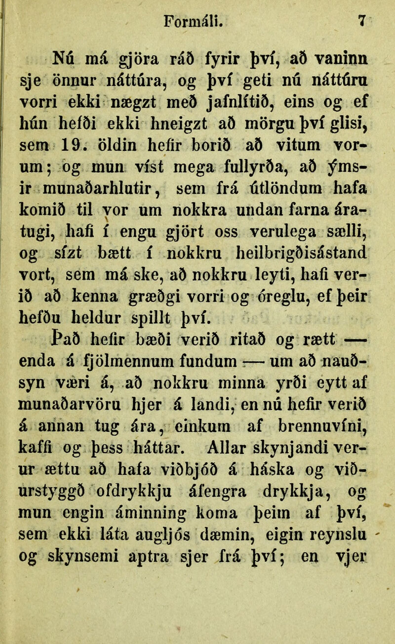 Nú má gjöra ráð fyrir því, að vaninn sje önnnr náttúra, og því geti nú náttúm vorri ekki nægzt með jafnlítið, eins og ef hún heíði ekki hneigzt að mörgu því glisi, sem 19. öldin heíir borið að vitum vor- um; og mun víst mega fullyrða, að ýms- ir munaðarhlutir, sem frá útlöndum hafa komið til vor um nokkra undan farna ára- \ tugi, hafi í engu gjört oss verulega sælli, og sízt bætt í nokkru heilbrigðisástand vort, sem má ske, að nokkru leyti, hafi ver- ið að kenna græðgi vorri og óreglu, ef þeir hefðu heldur spillt því. Það hefir bæði verið ritað og rætt — enda á fjölmennum fundum :— um að nauð- syn væri á, að nokkru minna yrði eytt af munaðarvöru hjer á landi, en nú hefir verið á annan tug ára, einkurn af brennuvíni, kafíi og þess háttar. Allar skynjandi ver- ur ættu að haía viöbjóð á háska og við- urstyggð ofdrykkju áfengra drykkja, og mun engin áminning koma þeim af því, sem ekki láta augijós dæmin, eigin reynslu og skynsemi aptra sjer frá því; en vjer