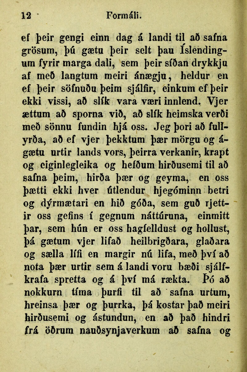 ef þeir gengí einn dag á landi til að safna grösum, þú gætu þeir selt þau íslending- ura fyrir marga dali, sem þeir síðan drykkju af með langtum meiri ánægju, heldur eii ef þeir söfnuðu þeim sjálíir, ðinkum ef þeir ekki vissi, að slík vara væri innlend. Vjer ættum aö sporna við, að slík heimska verði með sönnu fundin hjá oss. Jeg þori að full- yrða, að ef vjer þekktum þær mörgu og á- gætu urtir iands vors, þeirra verkanir, krapt og ciginlegleika og heíðum hirðusemi til að safna þeim, hirða þær og geyma, en oss þætti ekki hver útlendur hjegóminn betri og dýrmætari en hið góða, sem guö rjett- ir oss gefins í gegnum nátturuna, einmitt þar, sem hún er oss hagíelldust og hollust, þá gætum vjer lifaÖ heilbrigðara, glaðara og sælla lífi en margir nú lifa, með því að nota þær urtir sem á landi voru bæði sjálf- krafa spretta og á því má rækta. Þó að nokkurn tfma þurfí til að safna urtum, hreinsa þær og þurrka, þá kostar það meiri hirðusemi og ástundun, en að það hindri frá öðrum nauðsynjaverkum að safna og